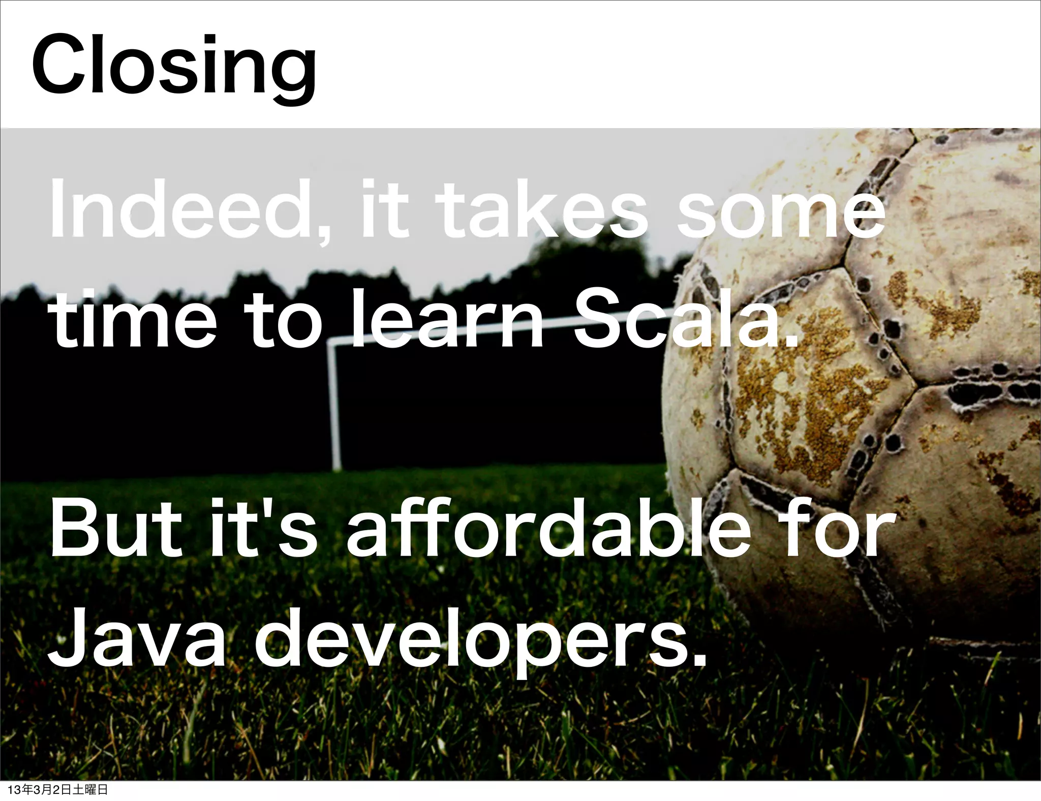 Closing
   Indeed, it takes some
   time to learn Scala.

   But it's aﬀordable for
   Java developers.
13年3月2日土曜日
 
