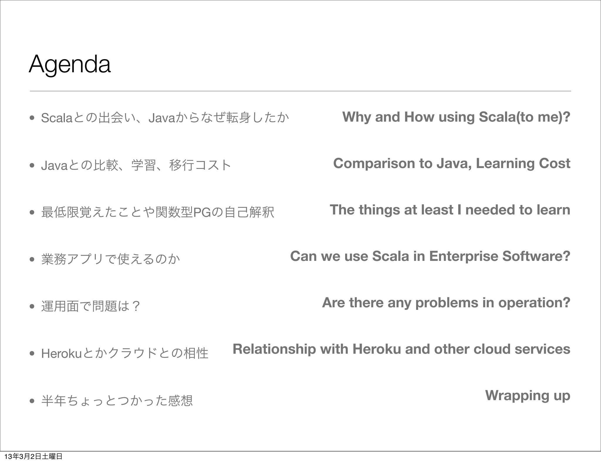 Agenda

    • Scalaとの出会い、Javaからなぜ転身したか           Why and How using Scala(to me)?


    • Javaとの比較、学習、移行コスト                 Comparison to Java, Learning Cost


    • 最低限覚えたことや関数型PGの自己解釈               The things at least I needed to learn


    • 業務アプリで使えるのか                 Can we use Scala in Enterprise Software?


    • 運用面で問題は？                         Are there any problems in operation?


    • Herokuとかクラウドとの相性    Relationship with Heroku and other cloud services


    • 半年ちょっとつかった感想                                             Wrapping up



13年3月2日土曜日
 