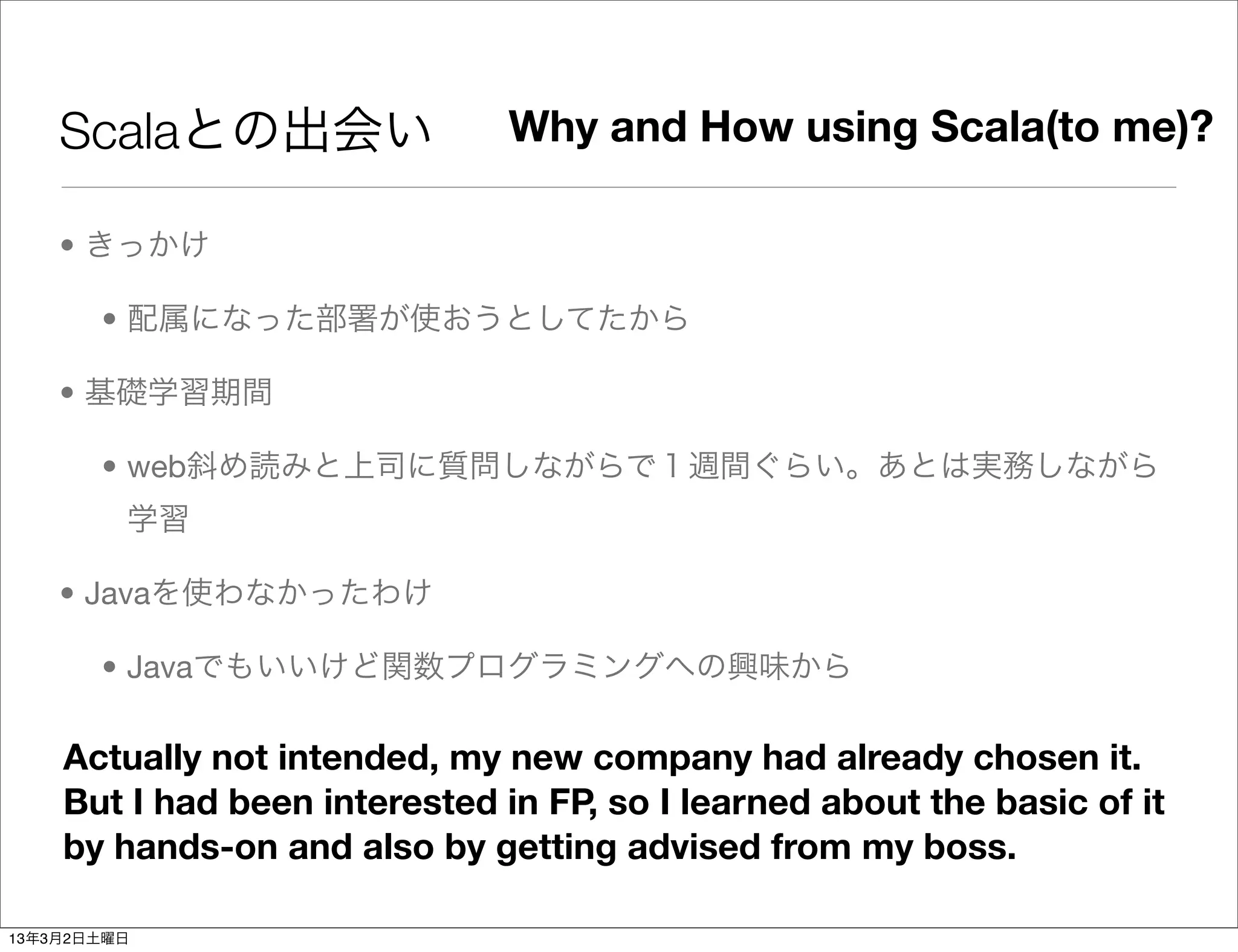Scalaとの出会い                 Why and How using Scala(to me)?

    • きっかけ

       • 配属になった部署が使おうとしてたから

    • 基礎学習期間

       • web斜め読みと上司に質問しながらで１週間ぐらい。あとは実務しながら
         学習

    • Javaを使わなかったわけ

       • Javaでもいいけど関数プログラミングへの興味から

    Actually not intended, my new company had already chosen it.
    But I had been interested in FP, so I learned about the basic of it
    by hands-on and also by getting advised from my boss.

13年3月2日土曜日
 