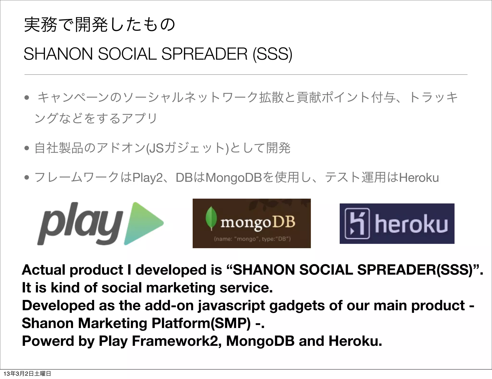 実務で開発したもの
    SHANON SOCIAL SPREADER (SSS)

    • キャンペーンのソーシャルネットワーク拡散と貢献ポイント付与、トラッキ
      ングなどをするアプリ

    • 自社製品のアドオン(JSガジェット)として開発

    • フレームワークはPlay2、DBはMongoDBを使用し、テスト運用はHeroku




   Actual product I developed is “SHANON SOCIAL SPREADER(SSS)”.
   It is kind of social marketing service.
   Developed as the add-on javascript gadgets of our main product -
   Shanon Marketing Platform(SMP) -.
   Powerd by Play Framework2, MongoDB and Heroku.

13年3月2日土曜日
 