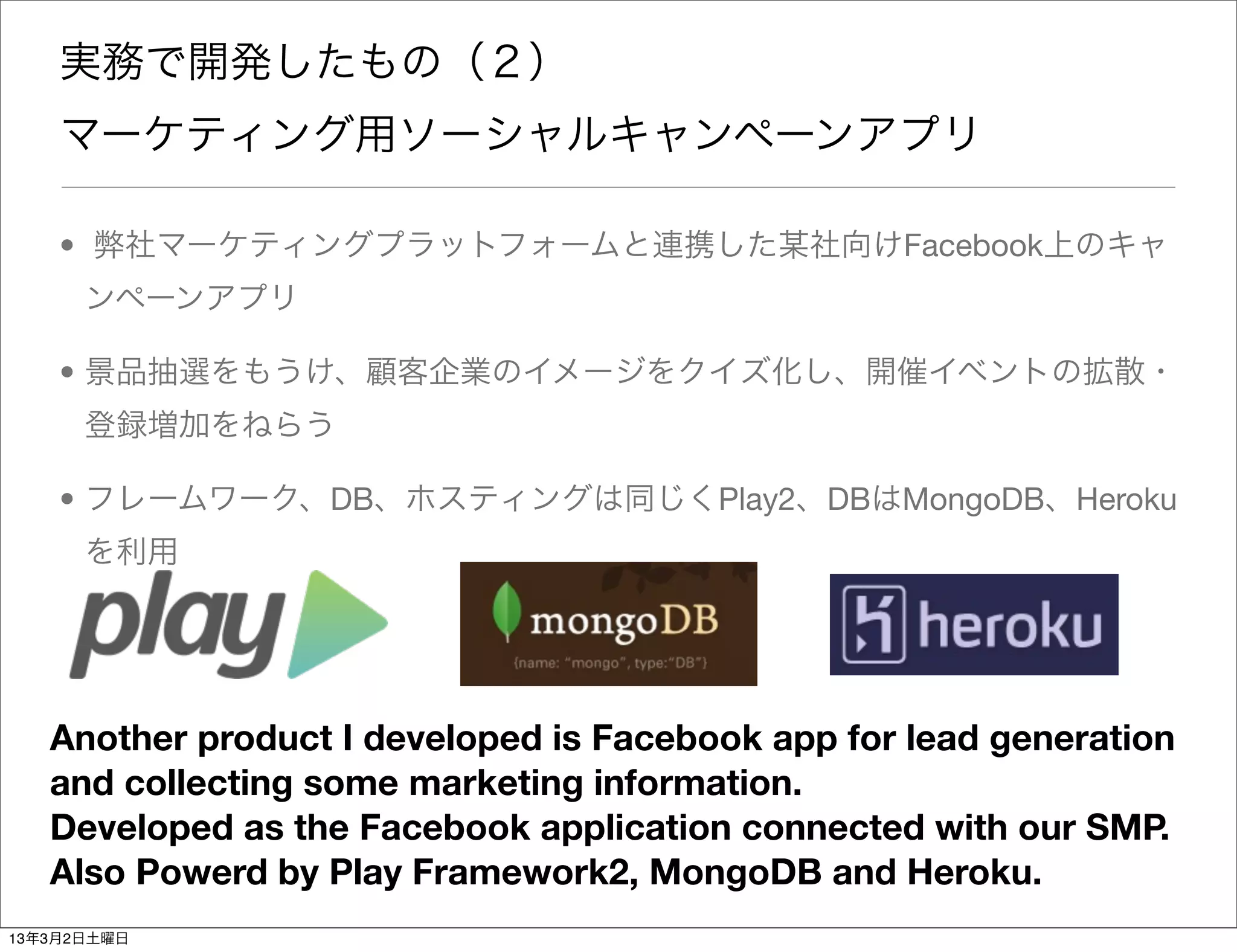 実務で開発したもの（２）
    マーケティング用ソーシャルキャンペーンアプリ

    • 弊社マーケティングプラットフォームと連携した某社向けFacebook上のキャ
      ンペーンアプリ

    • 景品抽選をもうけ、顧客企業のイメージをクイズ化し、開催イベントの拡散・
      登録増加をねらう

    • フレームワーク、DB、ホスティングは同じくPlay2、DBはMongoDB、Heroku
      を利用




   Another product I developed is Facebook app for lead generation
   and collecting some marketing information.
   Developed as the Facebook application connected with our SMP.
   Also Powerd by Play Framework2, MongoDB and Heroku.
13年3月2日土曜日
 