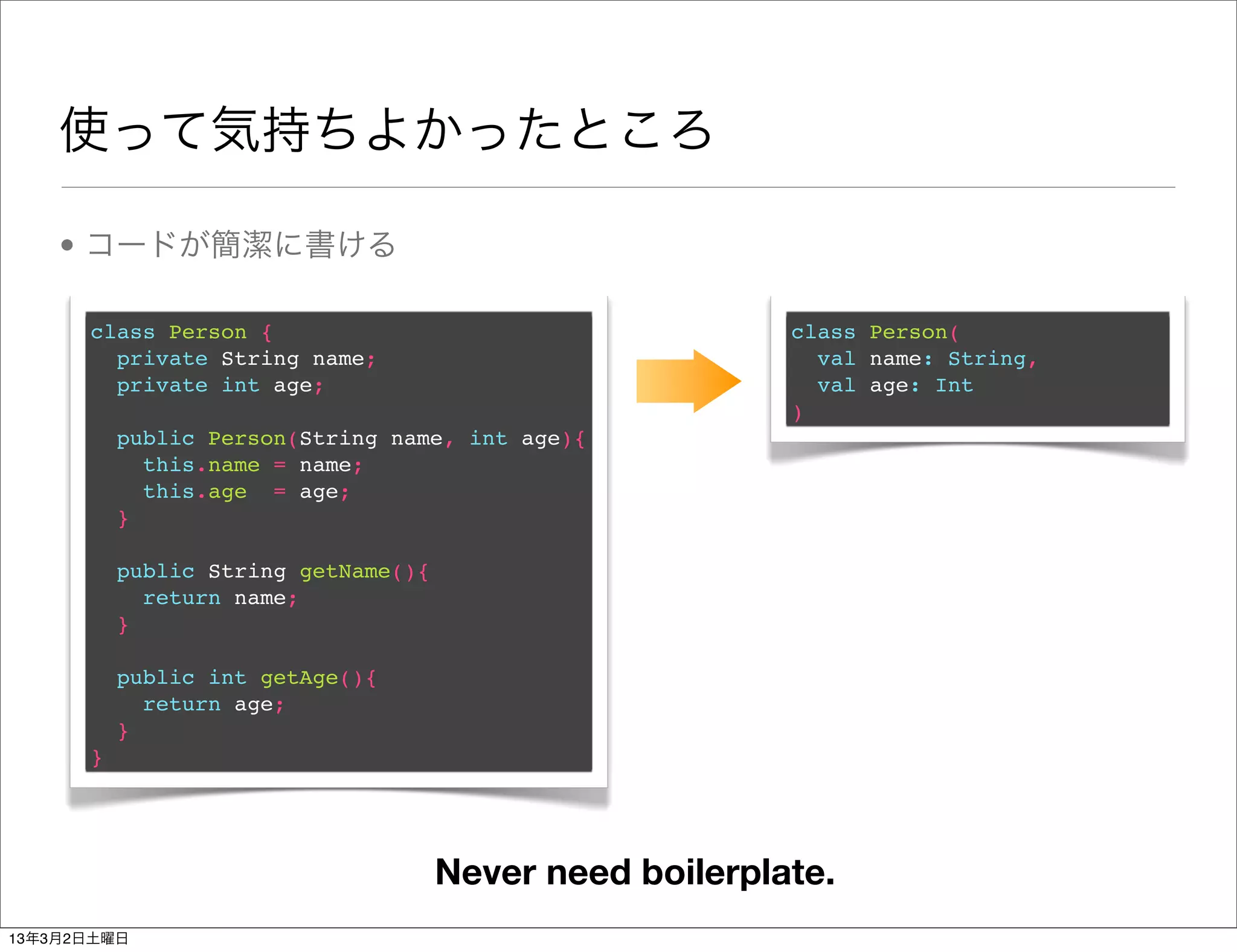 使って気持ちよかったところ

    • コードが簡潔に書ける

      class Person {                                     class Person(
        private String name;                               val name: String,
        private int age;                                   val age: Int
                                                         )
          public Person(String name, int age){
            this.name = name;
            this.age = age;
          }

          public String getName(){
            return name;
          }

          public int getAge(){
            return age;
          }
      }




                                     Never need boilerplate.
13年3月2日土曜日
 