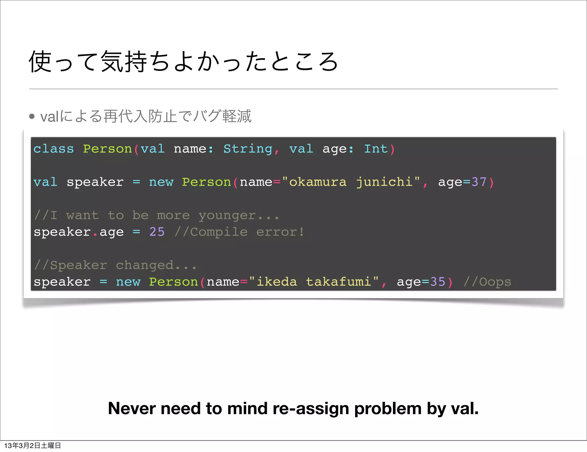使って気持ちよかったところ

    • valによる再代入防止でバグ軽減

     class Person(val name: String, val age: Int)

     val speaker = new Person(name="okamura junichi", age=37)

     //I want to be more younger...
     speaker.age = 25 //Compile error!

     //Speaker changed...
     speaker = new Person(name="ikeda takafumi", age=35) //Oops




              Never need to mind re-assign problem by val.
13年3月2日土曜日
 