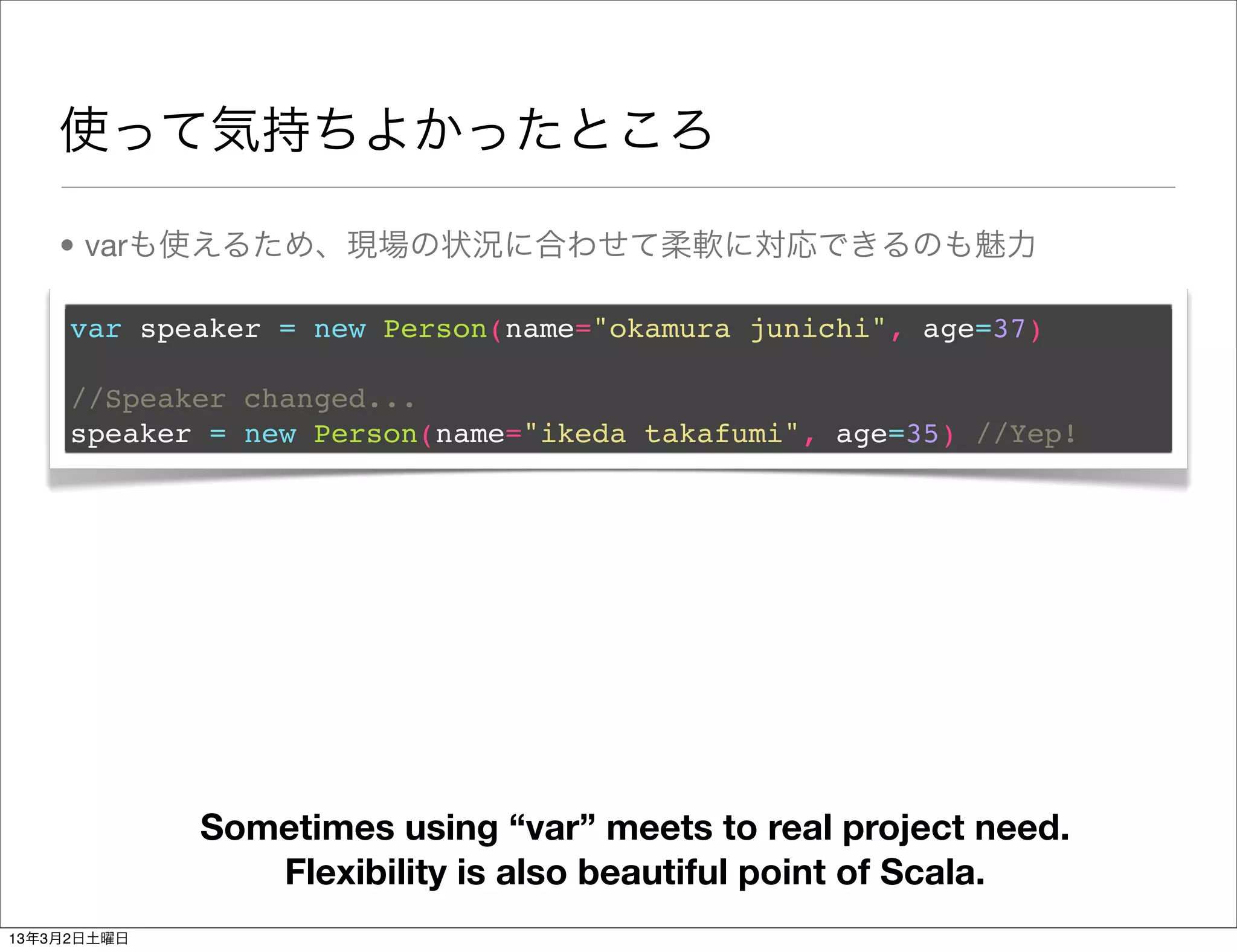 使って気持ちよかったところ

    • varも使えるため、現場の状況に合わせて柔軟に対応できるのも魅力

     var speaker = new Person(name="okamura junichi", age=37)

     //Speaker changed...
     speaker = new Person(name="ikeda takafumi", age=35) //Yep!




             Sometimes using “var” meets to real project need.
                Flexibility is also beautiful point of Scala.
13年3月2日土曜日
 