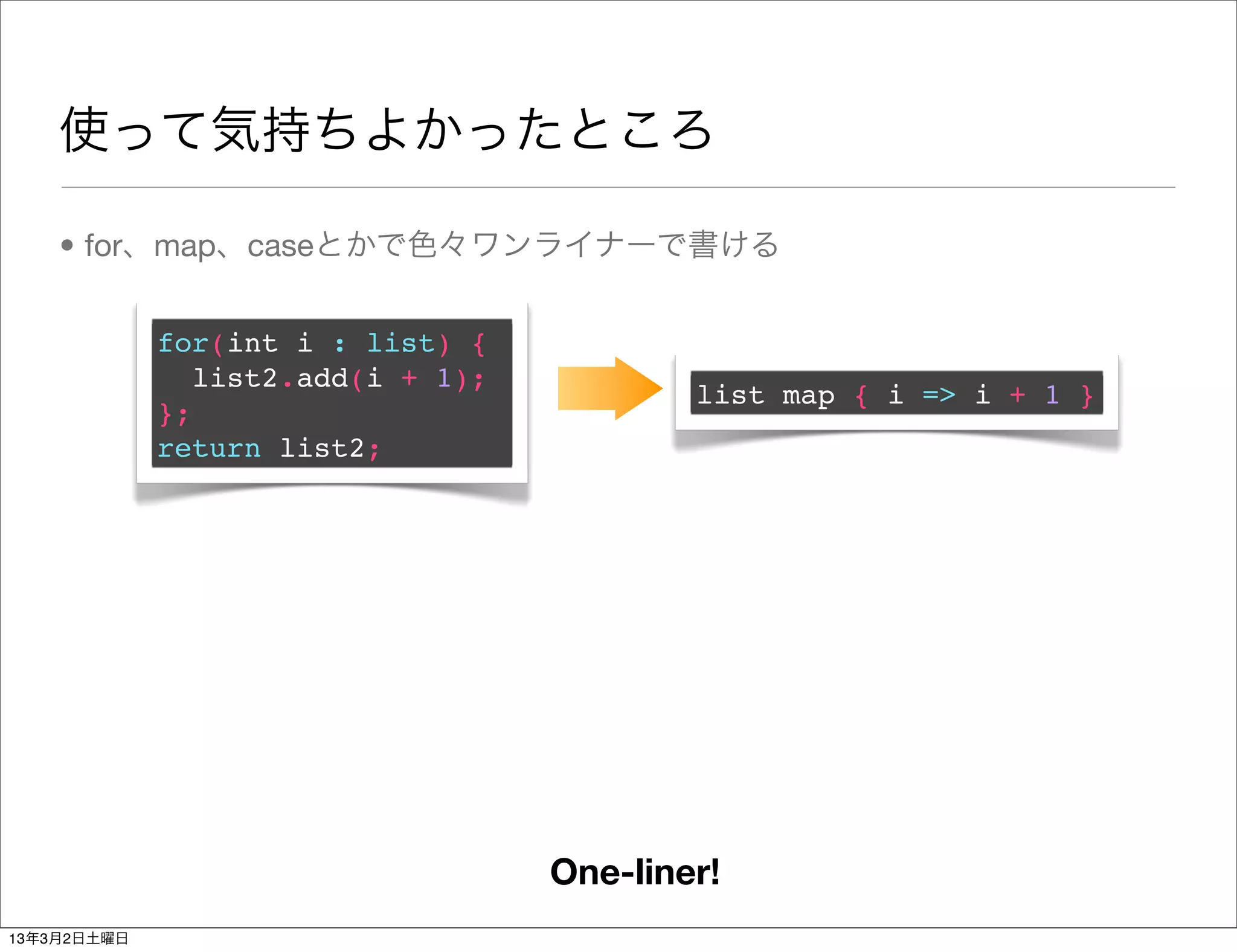 使って気持ちよかったところ

    • for、map、caseとかで色々ワンライナーで書ける


             for(int i : list) {
                list2.add(i + 1);
                                            list map { i => i + 1 }
             };
             return list2;




                                    One-liner!
13年3月2日土曜日
 