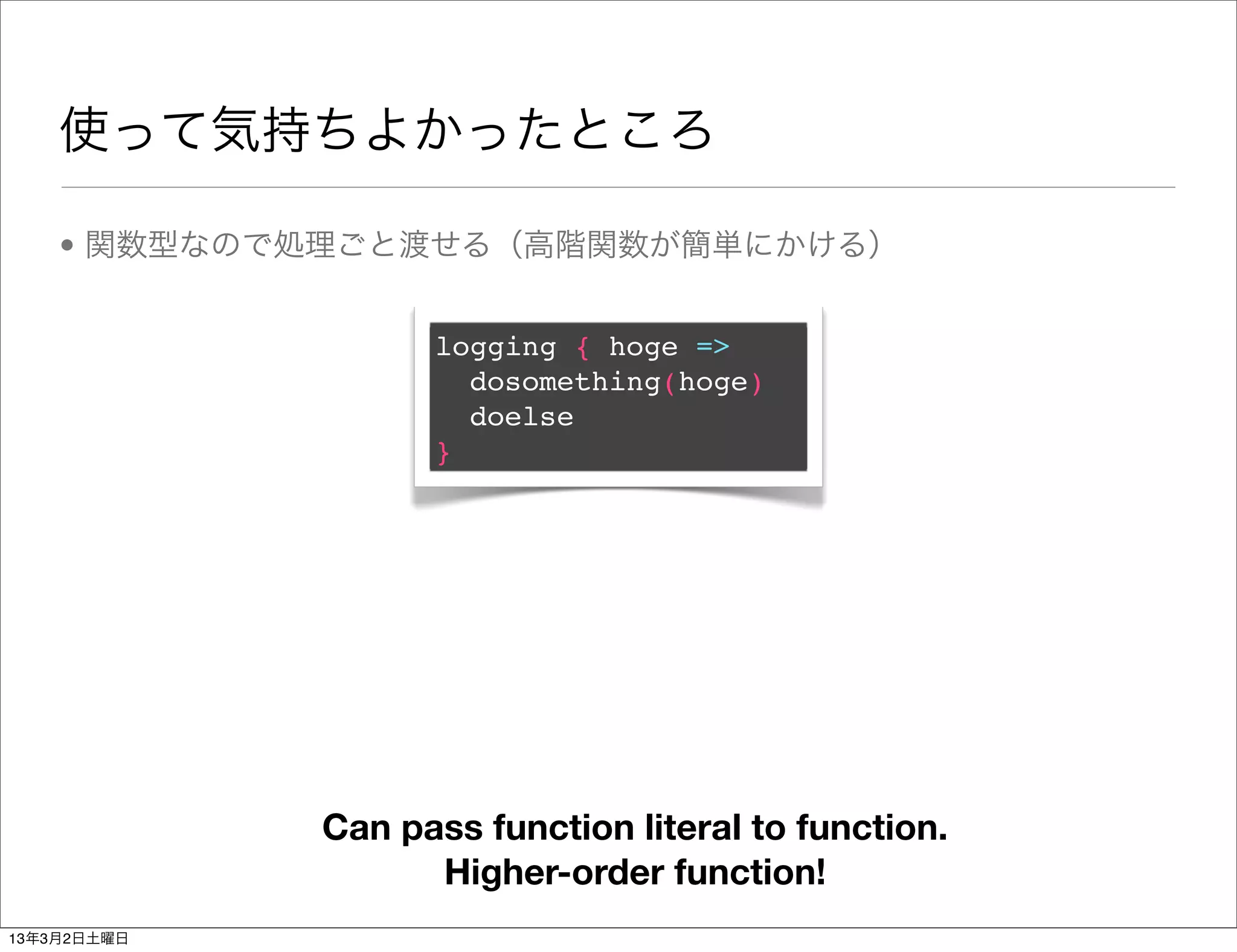 使って気持ちよかったところ

    • 関数型なので処理ごと渡せる（高階関数が簡単にかける）


                   logging { hoge =>
                     dosomething(hoge)
                     doelse
                   }




             Can pass function literal to function.
                   Higher-order function!
13年3月2日土曜日
 