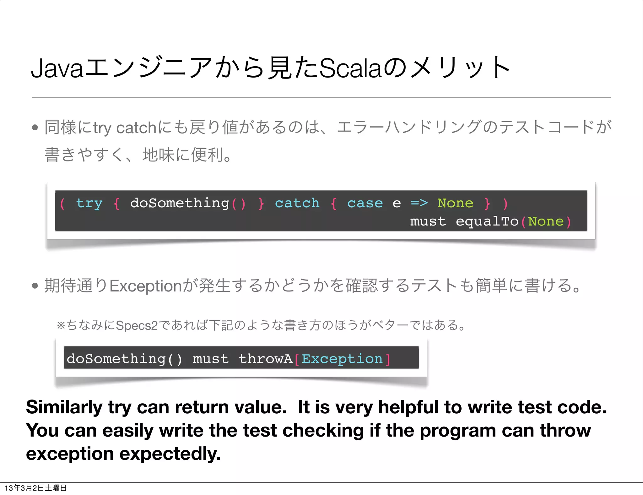 Javaエンジニアから見たScalaのメリット

    • 同様にtry catchにも戻り値があるのは、エラーハンドリングのテストコードが
      書きやすく、地味に便利。

        ( try { doSomething() } catch { case e => None } )
                                               must equalTo(None)



    • 期待通りExceptionが発生するかどうかを確認するテストも簡単に書ける。

        ※ちなみにSpecs2であれば下記のような書き方のほうがベターではある。

         doSomething() must throwA[Exception]


   Similarly try can return value. It is very helpful to write test code.
   You can easily write the test checking if the program can throw
   exception expectedly.
13年3月2日土曜日
 
