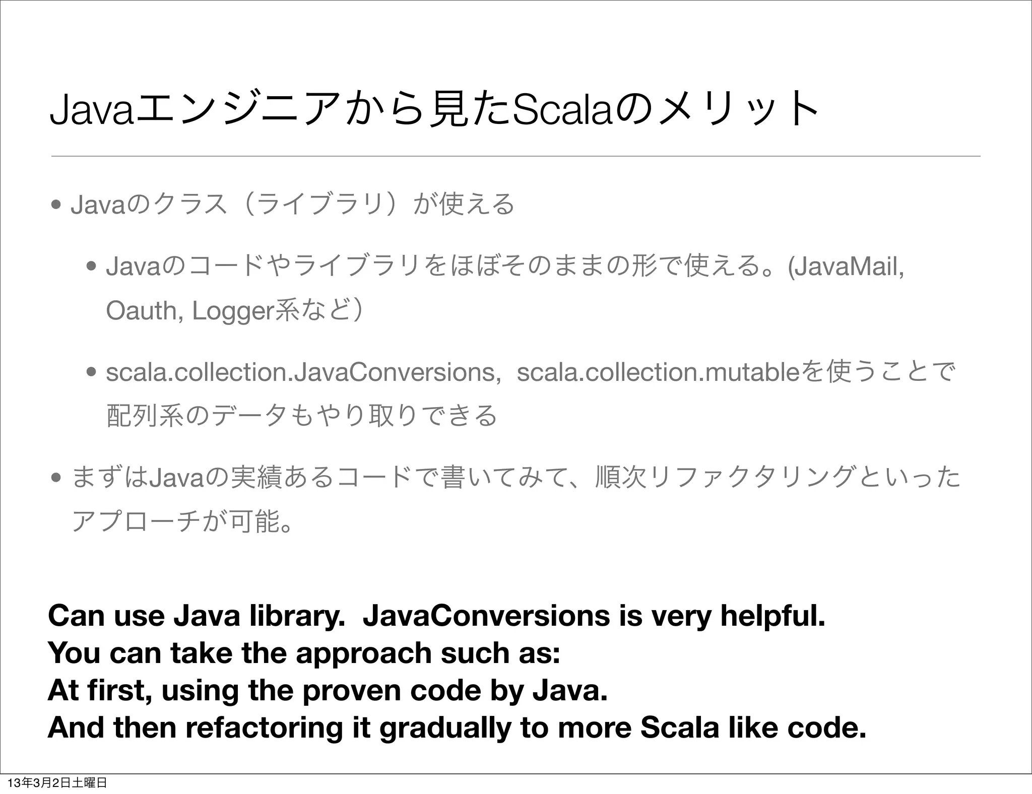 Javaエンジニアから見たScalaのメリット

    • Javaのクラス（ライブラリ）が使える

       • Javaのコードやライブラリをほぼそのままの形で使える。(JavaMail,
         Oauth, Logger系など）

       • scala.collection.JavaConversions, scala.collection.mutableを使うことで
         配列系のデータもやり取りできる

    • まずはJavaの実績あるコードで書いてみて、順次リファクタリングといった
      アプローチが可能。


    Can use Java library. JavaConversions is very helpful.
    You can take the approach such as:
    At ﬁrst, using the proven code by Java.
    And then refactoring it gradually to more Scala like code.
13年3月2日土曜日
 