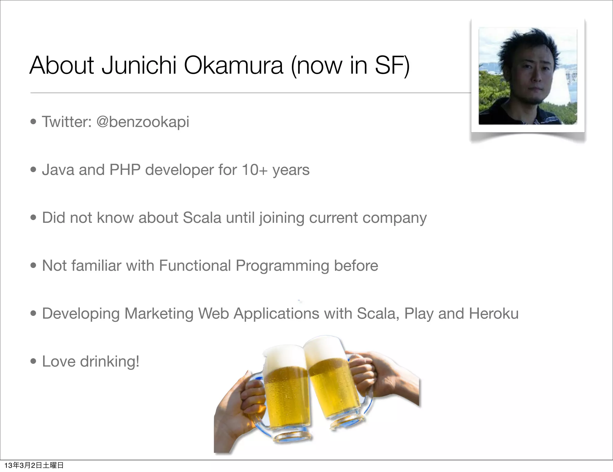 About Junichi Okamura (now in SF)

    • Twitter: @benzookapi


    • Java and PHP developer for 10+ years


    • Did not know about Scala until joining current company


    • Not familiar with Functional Programming before


    • Developing Marketing Web Applications with Scala, Play and Heroku


    • Love drinking!




13年3月2日土曜日
 