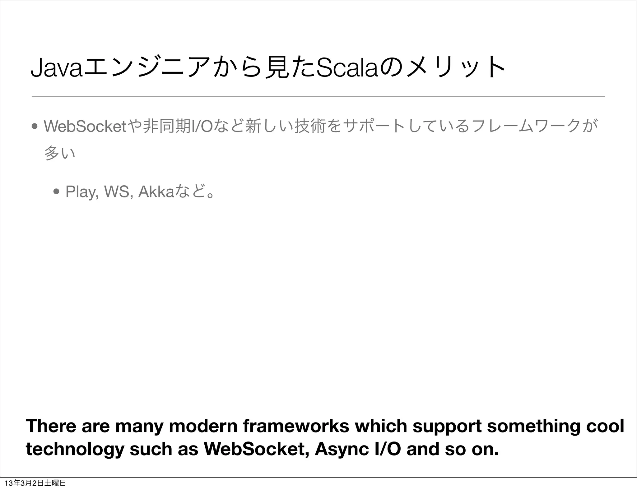 Javaエンジニアから見たScalaのメリット

    • WebSocketや非同期I/Oなど新しい技術をサポートしているフレームワークが
      多い

       • Play, WS, Akkaなど。




   There are many modern frameworks which support something cool
   technology such as WebSocket, Async I/O and so on.
13年3月2日土曜日
 