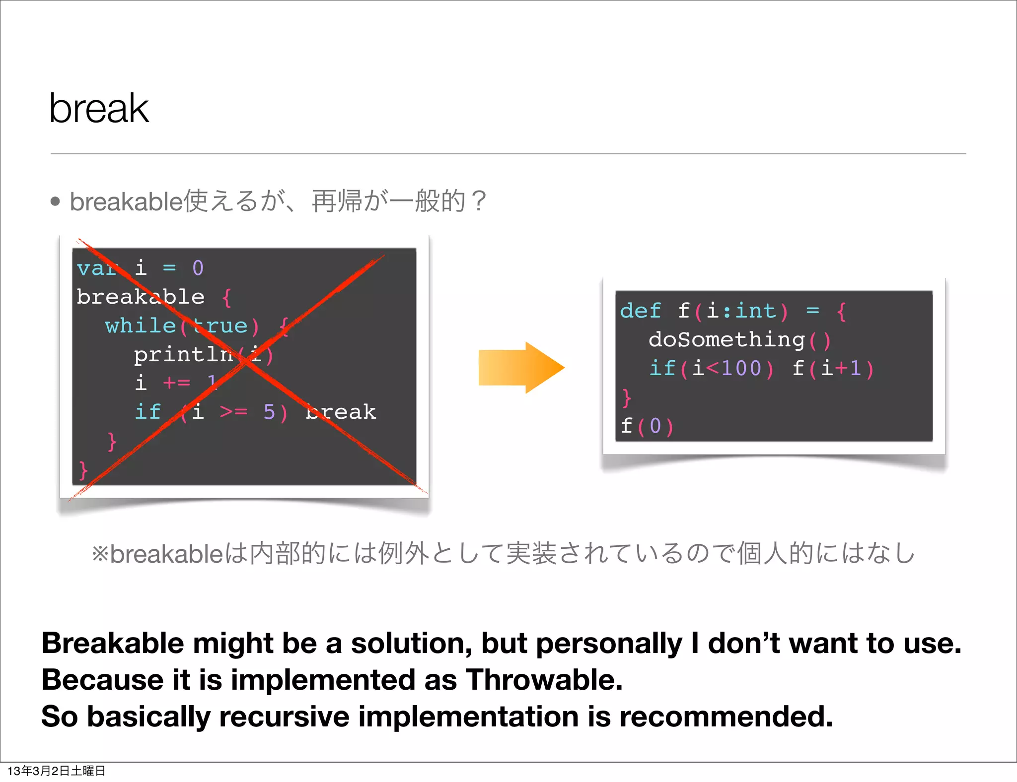 break

    • breakable使えるが、再帰が一般的？

       var i = 0
       breakable {
                                            def f(i:int) = {
         while(true) {
                                              doSomething()
           println(i)
                                              if(i<100) f(i+1)
           i += 1
                                            }
           if (i >= 5) break
                                            f(0)
         }
       }


        ※breakableは内部的には例外として実装されているので個人的にはなし


   Breakable might be a solution, but personally I don’t want to use.
   Because it is implemented as Throwable.
   So basically recursive implementation is recommended.
13年3月2日土曜日
 