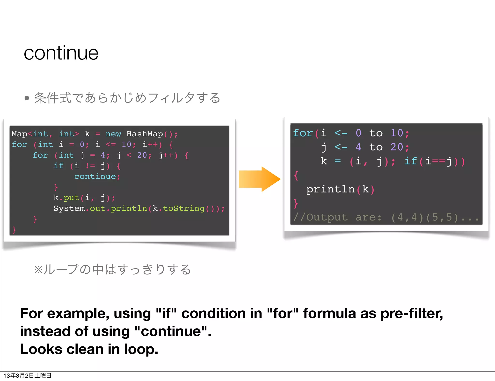 continue

    • 条件式であらかじめフィルタする

 Map<int, int> k = new HashMap();            for(i <- 0 to 10;
 for (int i = 0; i <= 10; i++) {                 j <- 4 to 20;
     for (int j = 4; j < 20; j++) {
         if (i != j) {                           k = (i, j); if(i==j))
             continue;                       {
         }                                     println(k)
         k.put(i, j);
         System.out.println(k.toString());   }
     }                                       //Output are: (4,4)(5,5)...
 }



      ※ループの中はすっきりする


   For example, using "if" condition in "for" formula as pre-ﬁlter,
   instead of using "continue".
   Looks clean in loop.
13年3月2日土曜日
 