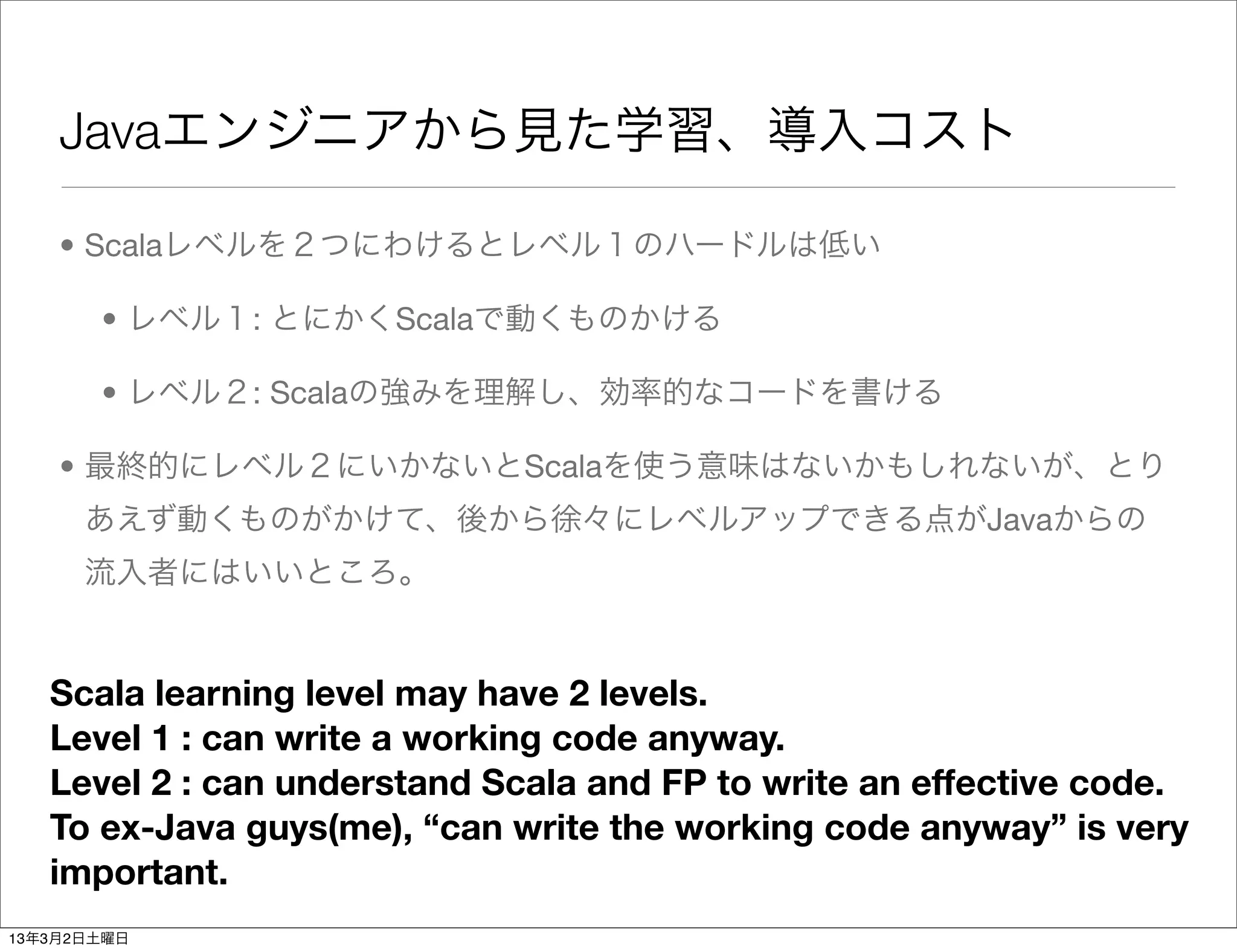Javaエンジニアから見た学習、導入コスト

    • Scalaレベルを２つにわけるとレベル１のハードルは低い

       • レベル１: とにかくScalaで動くものかける

       • レベル２: Scalaの強みを理解し、効率的なコードを書ける

    • 最終的にレベル２にいかないとScalaを使う意味はないかもしれないが、とり
      あえず動くものがかけて、後から徐々にレベルアップできる点がJavaからの
      流入者にはいいところ。


   Scala learning level may have 2 levels.
   Level 1 : can write a working code anyway.
   Level 2 : can understand Scala and FP to write an effective code.
   To ex-Java guys(me), “can write the working code anyway” is very
   important.
13年3月2日土曜日
 