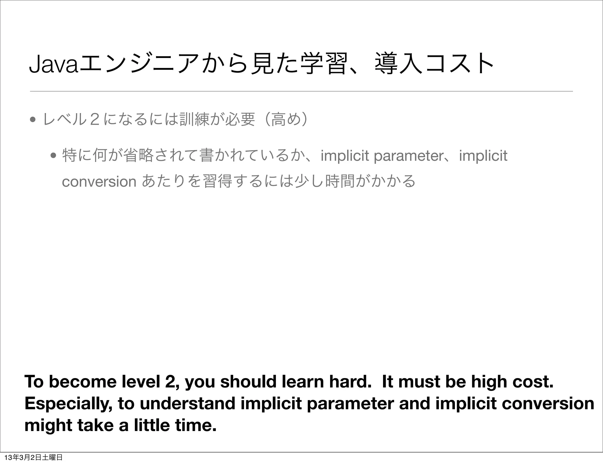 Javaエンジニアから見た学習、導入コスト

    • レベル２になるには訓練が必要（高め）

       • 特に何が省略されて書かれているか、implicit parameter、implicit
         conversion あたりを習得するには少し時間がかかる




   To become level 2, you should learn hard. It must be high cost.
   Especially, to understand implicit parameter and implicit conversion
   might take a little time.
13年3月2日土曜日
 