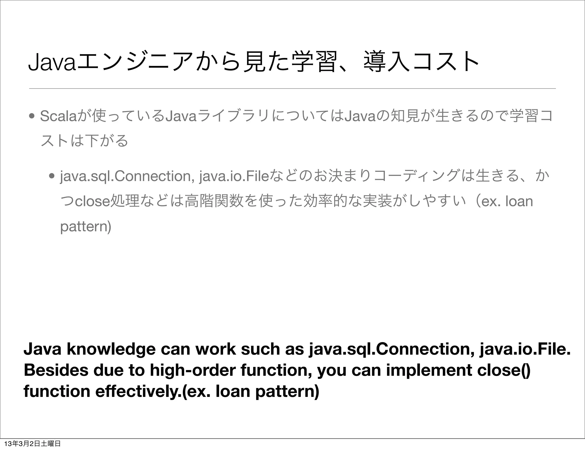 Javaエンジニアから見た学習、導入コスト

    • Scalaが使っているJavaライブラリについてはJavaの知見が生きるので学習コ
      ストは下がる

       • java.sql.Connection, java.io.Fileなどのお決まりコーディングは生きる、か
         つclose処理などは高階関数を使った効率的な実装がしやすい（ex. loan
         pattern)




   Java knowledge can work such as java.sql.Connection, java.io.File.
   Besides due to high-order function, you can implement close()
   function effectively.(ex. loan pattern)

13年3月2日土曜日
 