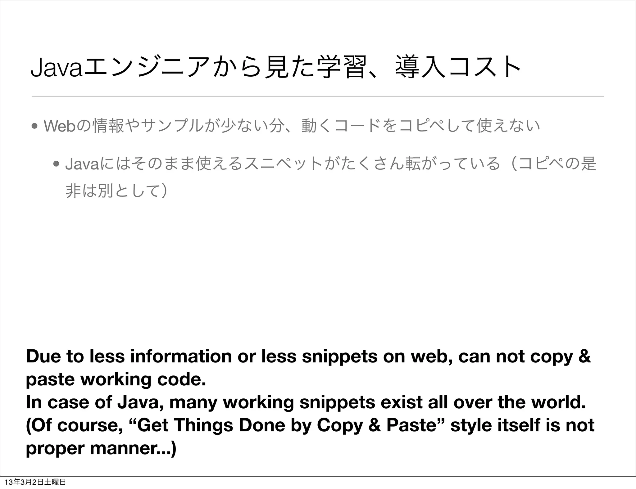 Javaエンジニアから見た学習、導入コスト

    • Webの情報やサンプルが少ない分、動くコードをコピペして使えない

       • Javaにはそのまま使えるスニペットがたくさん転がっている（コピペの是
         非は別として）




   Due to less information or less snippets on web, can not copy &
   paste working code.
   In case of Java, many working snippets exist all over the world.
   (Of course, “Get Things Done by Copy & Paste” style itself is not
   proper manner...)
13年3月2日土曜日
 