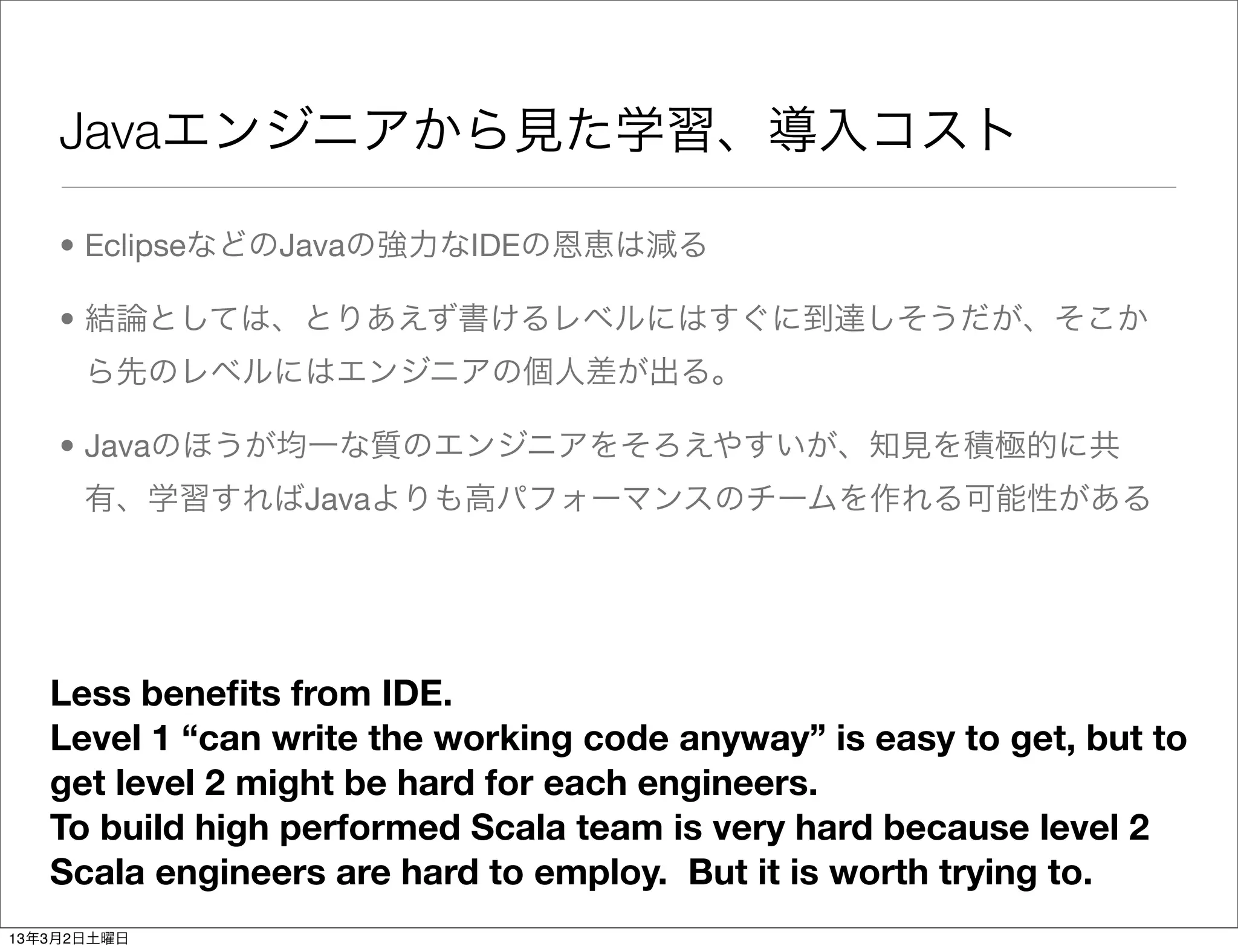 Javaエンジニアから見た学習、導入コスト

    • EclipseなどのJavaの強力なIDEの恩恵は減る

    • 結論としては、とりあえず書けるレベルにはすぐに到達しそうだが、そこか
      ら先のレベルにはエンジニアの個人差が出る。

    • Javaのほうが均一な質のエンジニアをそろえやすいが、知見を積極的に共
      有、学習すればJavaよりも高パフォーマンスのチームを作れる可能性がある




   Less beneﬁts from IDE.
   Level 1 “can write the working code anyway” is easy to get, but to
   get level 2 might be hard for each engineers.
   To build high performed Scala team is very hard because level 2
   Scala engineers are hard to employ. But it is worth trying to.
13年3月2日土曜日
 