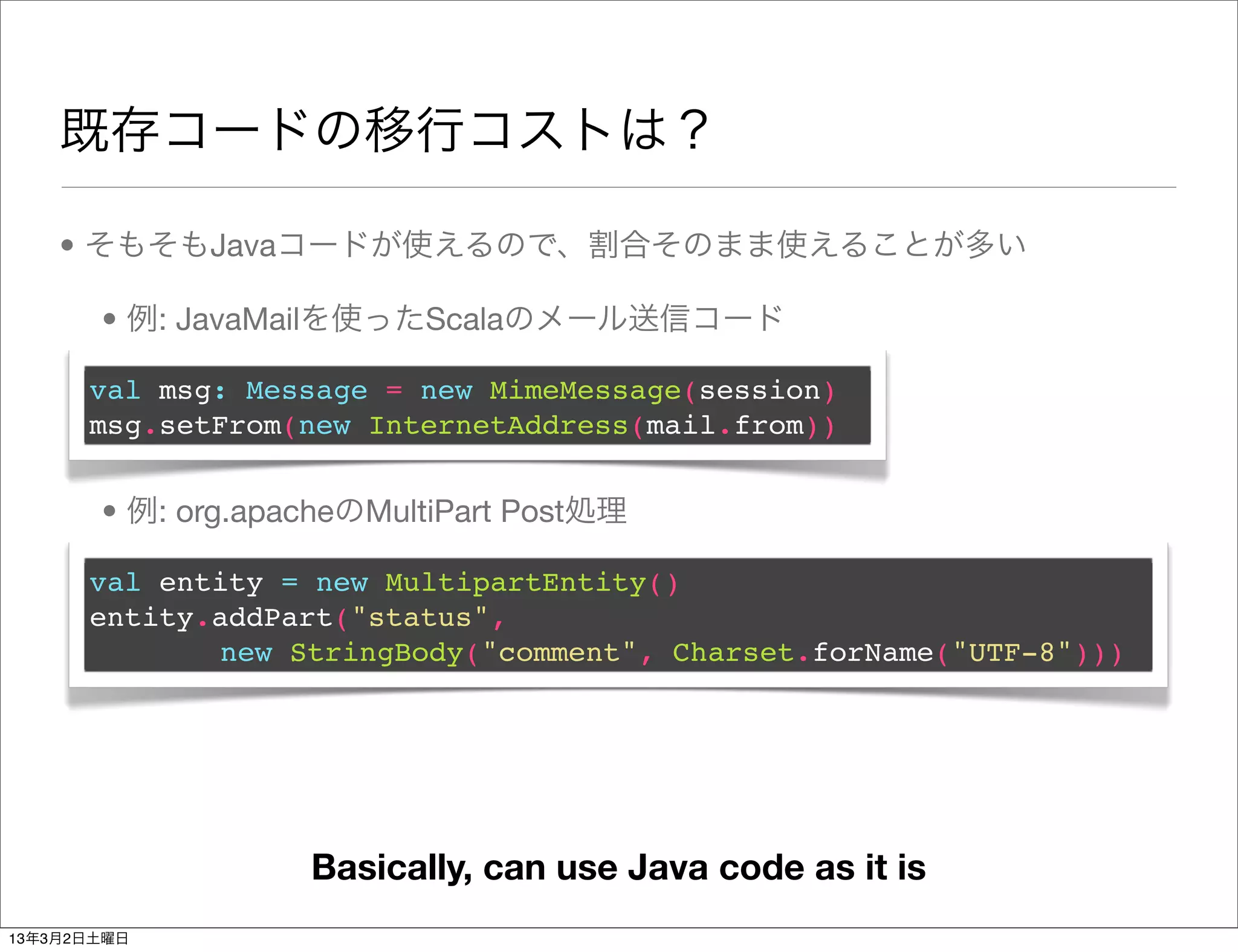 既存コードの移行コストは？

    • そもそもJavaコードが使えるので、割合そのまま使えることが多い

       • 例: JavaMailを使ったScalaのメール送信コード

      val msg: Message = new MimeMessage(session)
      msg.setFrom(new InternetAddress(mail.from))


       • 例: org.apacheのMultiPart Post処理

      val entity = new MultipartEntity()
      entity.addPart("status",
             new StringBody("comment", Charset.forName("UTF-8")))




                   Basically, can use Java code as it is
13年3月2日土曜日
 
