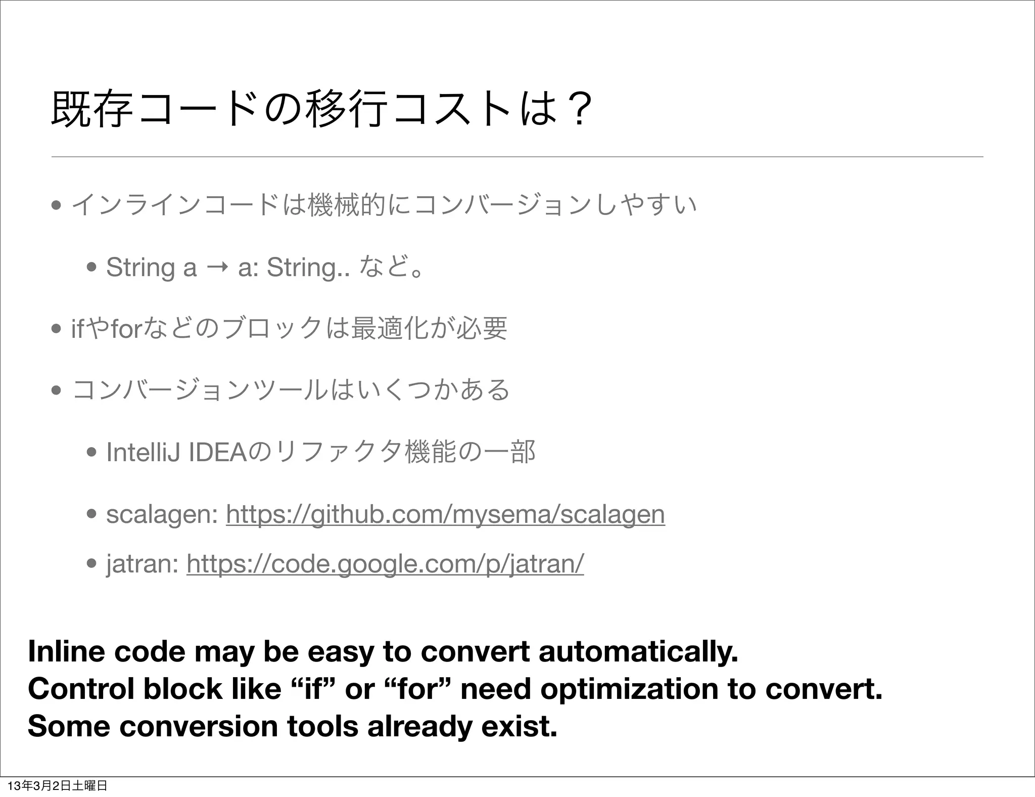既存コードの移行コストは？

    • インラインコードは機械的にコンバージョンしやすい

       • String a → a: String.. など。

    • ifやforなどのブロックは最適化が必要

    • コンバージョンツールはいくつかある

       • IntelliJ IDEAのリファクタ機能の一部

       • scalagen: https://github.com/mysema/scalagen
       • jatran: https://code.google.com/p/jatran/


  Inline code may be easy to convert automatically.
  Control block like “if” or “for” need optimization to convert.
  Some conversion tools already exist.
13年3月2日土曜日
 