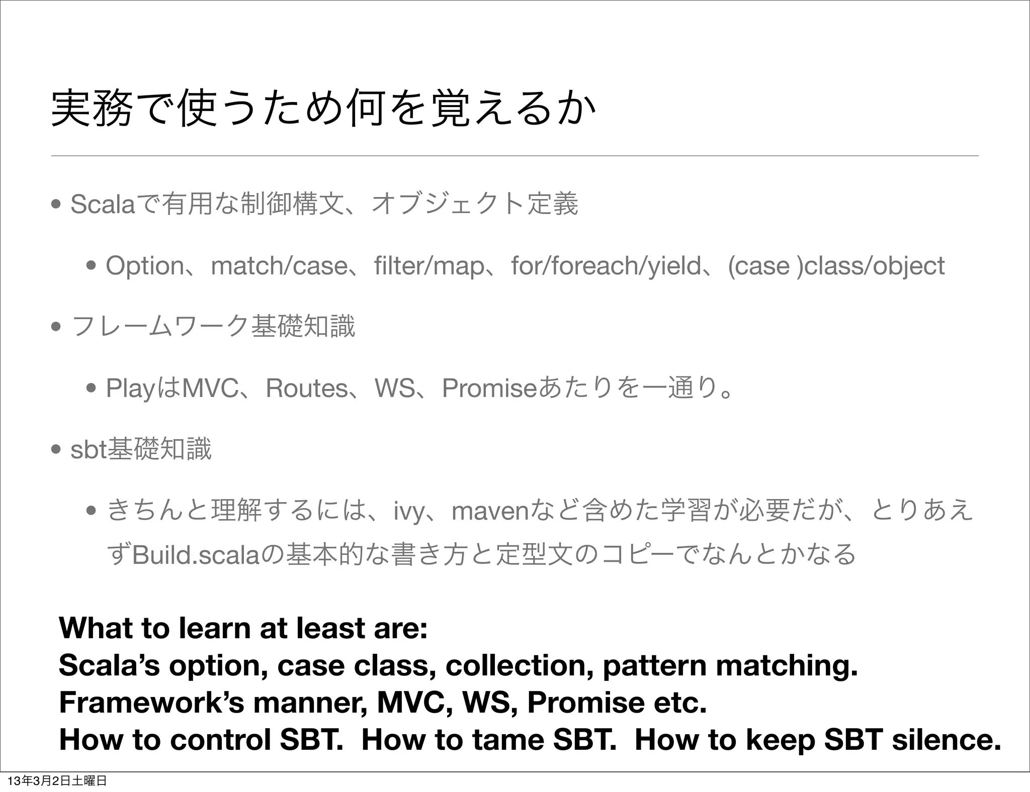実務で使うため何を覚えるか

    • Scalaで有用な制御構文、オブジェクト定義

       • Option、match/case、ﬁlter/map、for/foreach/yield、(case )class/object

    • フレームワーク基礎知識

       • PlayはMVC、Routes、WS、Promiseあたりを一通り。

    • sbt基礎知識

       • きちんと理解するには、ivy、mavenなど含めた学習が必要だが、とりあえ
         ずBuild.scalaの基本的な書き方と定型文のコピーでなんとかなる

     What to learn at least are:
     Scala’s option, case class, collection, pattern matching.
     Framework’s manner, MVC, WS, Promise etc.
     How to control SBT. How to tame SBT. How to keep SBT silence.
13年3月2日土曜日
 