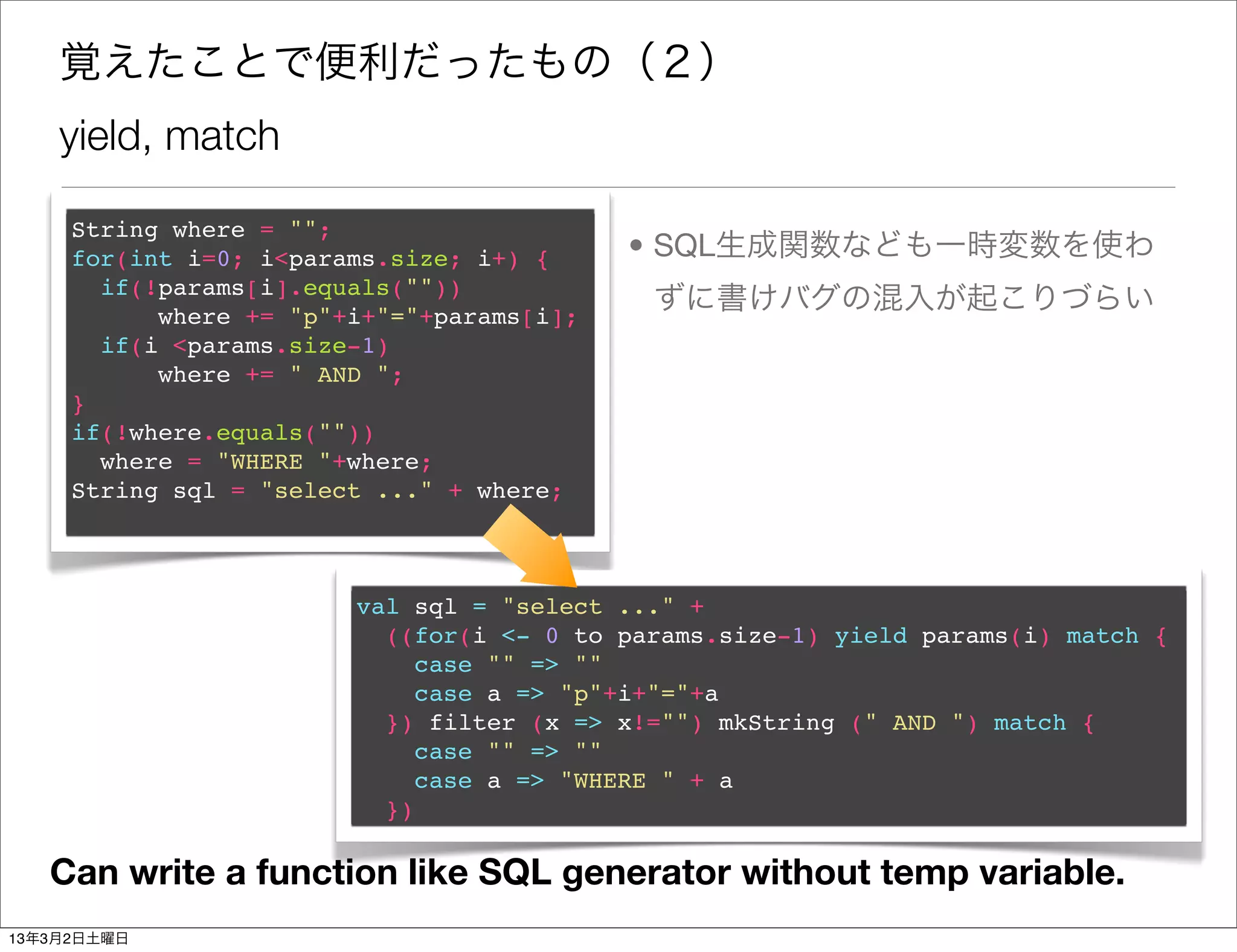 覚えたことで便利だったもの（２）
    yield, match

     String where = "";
     for(int i=0; i<params.size; i+) {     • SQL生成関数なども一時変数を使わ
       if(!params[i].equals(""))
           where += "p"+i+"="+params[i];
                                            ずに書けバグの混入が起こりづらい
       if(i <params.size-1)
           where += " AND ";
     }
     if(!where.equals(""))
       where = "WHERE "+where;
     String sql = "select ..." + where;



                        val sql = "select ..." +
                          ((for(i <- 0 to params.size-1) yield params(i) match {
                             case "" => ""
                             case a => "p"+i+"="+a
                          }) filter (x => x!="") mkString (" AND ") match {
                             case "" => ""
                             case a => "WHERE " + a
                          })

   Can write a function like SQL generator without temp variable.
13年3月2日土曜日
 