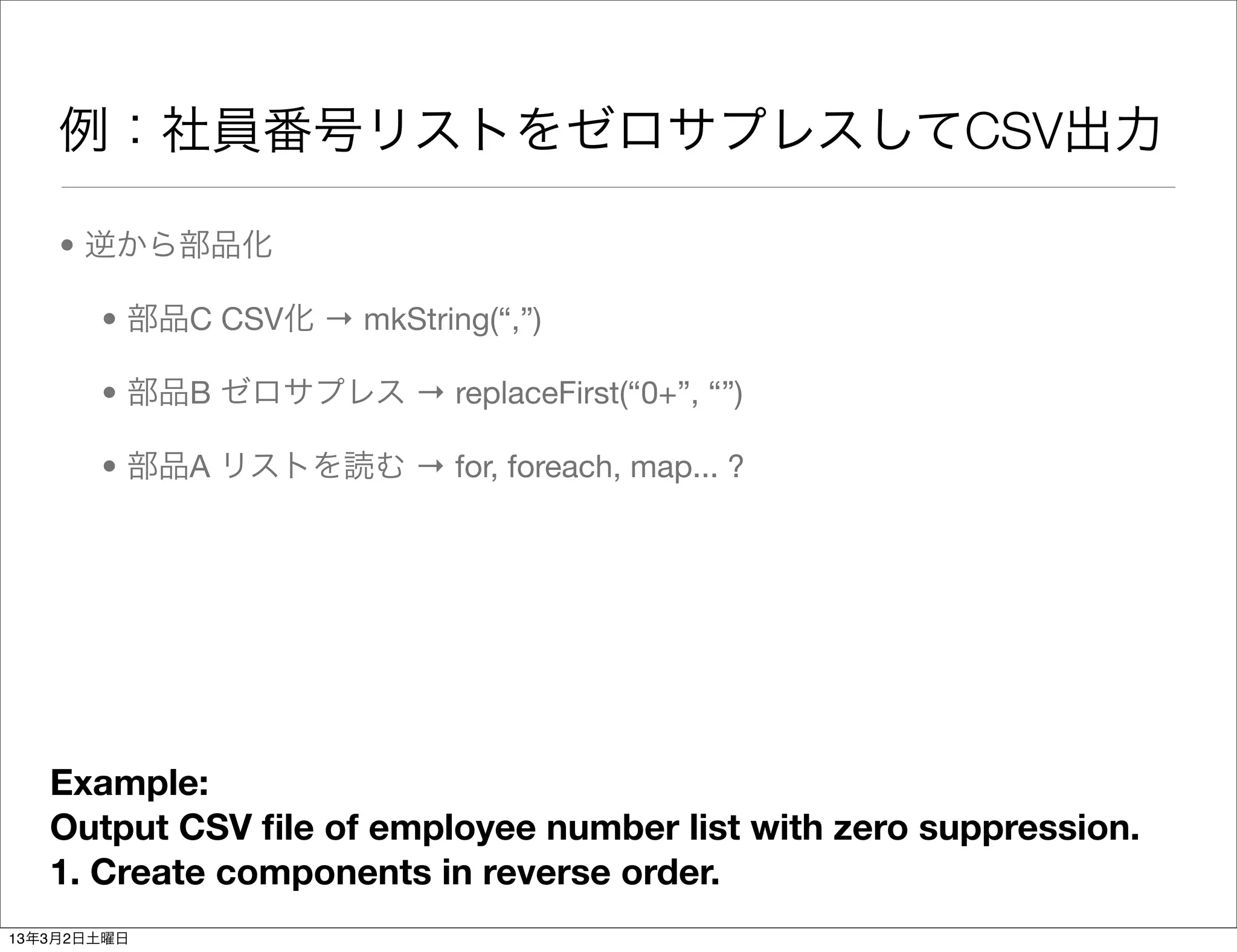 例：社員番号リストをゼロサプレスしてCSV出力

    • 逆から部品化

       • 部品C CSV化 → mkString(“,”)

       • 部品B ゼロサプレス → replaceFirst(“0+”, “”)

       • 部品A リストを読む → for, foreach, map... ?




   Example:
   Output CSV ﬁle of employee number list with zero suppression.
   1. Create components in reverse order.
13年3月2日土曜日
 