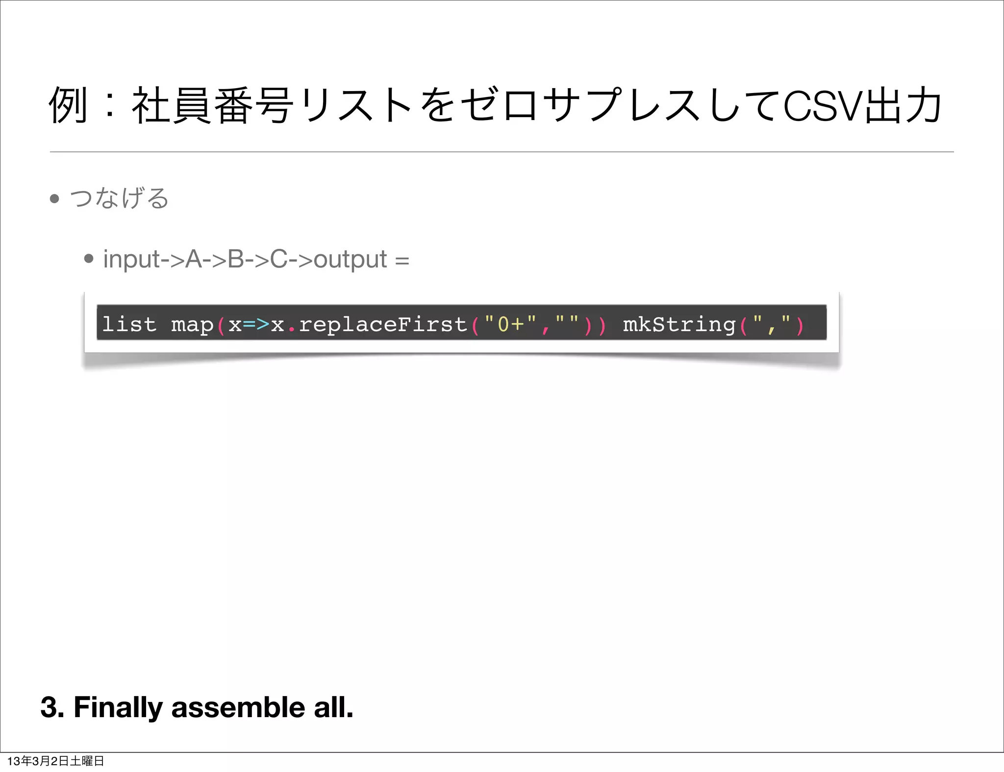 例：社員番号リストをゼロサプレスしてCSV出力

    • つなげる

       • input->A->B->C->output =

         list map(x=>x.replaceFirst("0+","")) mkString(",")




   3. Finally assemble all.
13年3月2日土曜日
 