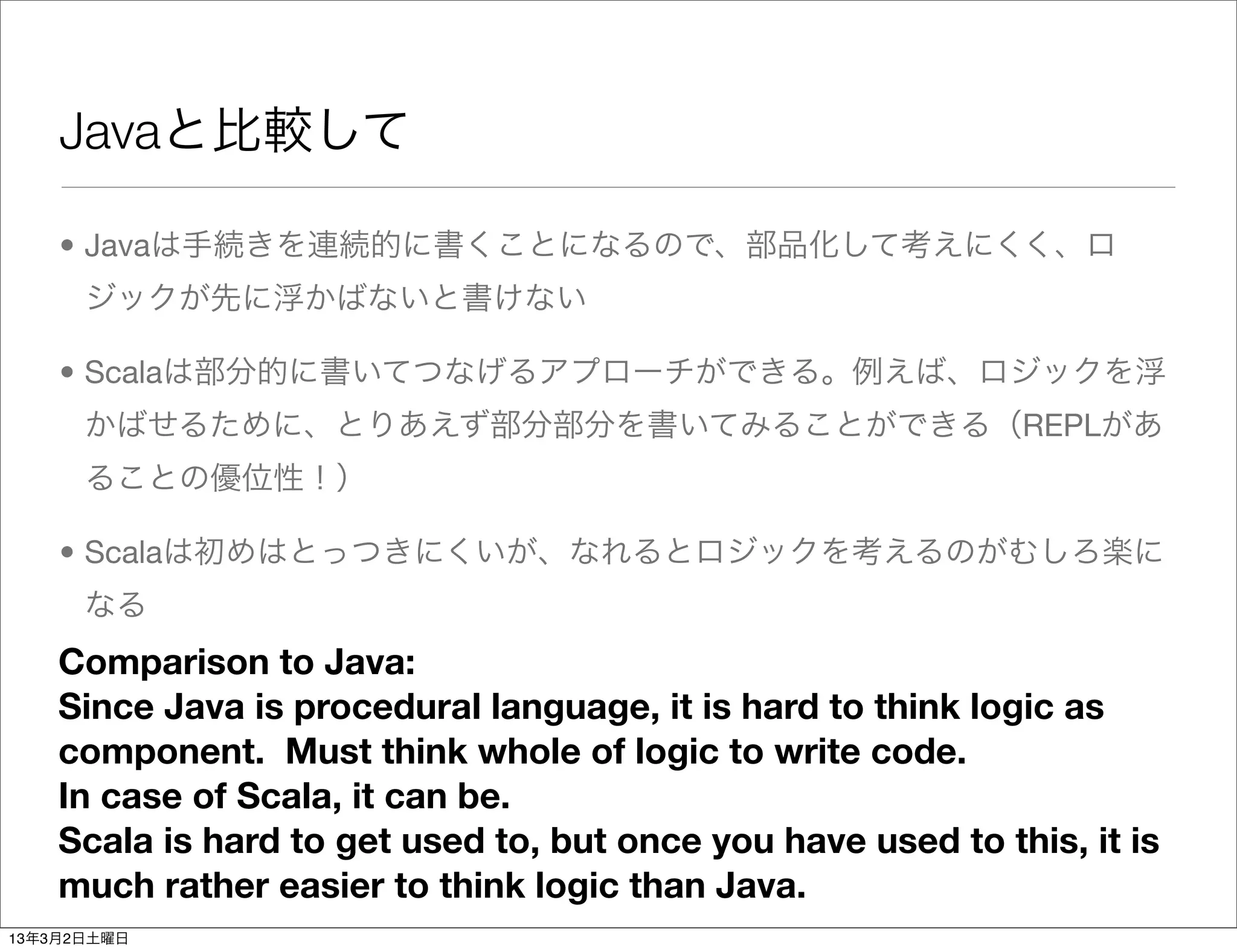 Javaと比較して

    • Javaは手続きを連続的に書くことになるので、部品化して考えにくく、ロ
      ジックが先に浮かばないと書けない

    • Scalaは部分的に書いてつなげるアプローチができる。例えば、ロジックを浮
      かばせるために、とりあえず部分部分を書いてみることができる（REPLがあ
      ることの優位性！）

    • Scalaは初めはとっつきにくいが、なれるとロジックを考えるのがむしろ楽に
      なる
    Comparison to Java:
    Since Java is procedural language, it is hard to think logic as
    component. Must think whole of logic to write code.
    In case of Scala, it can be.
    Scala is hard to get used to, but once you have used to this, it is
    much rather easier to think logic than Java.
13年3月2日土曜日
 