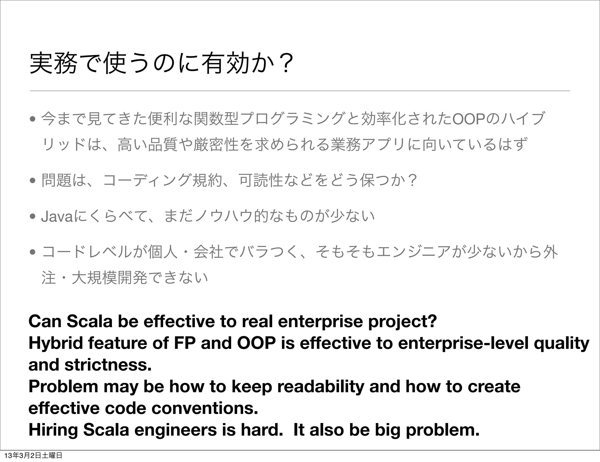 実務で使うのに有効か？

    • 今まで見てきた便利な関数型プログラミングと効率化されたOOPのハイブ
      リッドは、高い品質や厳密性を求められる業務アプリに向いているはず

    • 問題は、コーディング規約、可読性などをどう保つか？

    • Javaにくらべて、まだノウハウ的なものが少ない

    • コードレベルが個人・会社でバラつく、そもそもエンジニアが少ないから外
      注・大規模開発できない

    Can Scala be effective to real enterprise project?
    Hybrid feature of FP and OOP is effective to enterprise-level quality
    and strictness.
    Problem may be how to keep readability and how to create
    effective code conventions.
    Hiring Scala engineers is hard. It also be big problem.
13年3月2日土曜日
 
