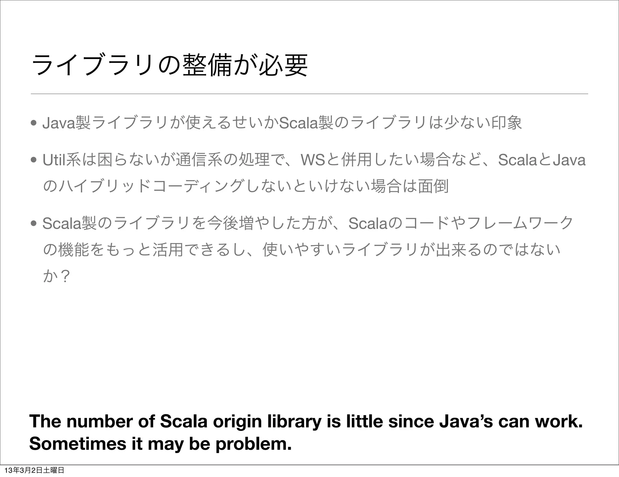ライブラリの整備が必要

    • Java製ライブラリが使えるせいかScala製のライブラリは少ない印象

    • Util系は困らないが通信系の処理で、WSと併用したい場合など、ScalaとJava
      のハイブリッドコーディングしないといけない場合は面倒

    • Scala製のライブラリを今後増やした方が、Scalaのコードやフレームワーク
      の機能をもっと活用できるし、使いやすいライブラリが出来るのではない
      か？




    The number of Scala origin library is little since Java’s can work.
    Sometimes it may be problem.
13年3月2日土曜日
 