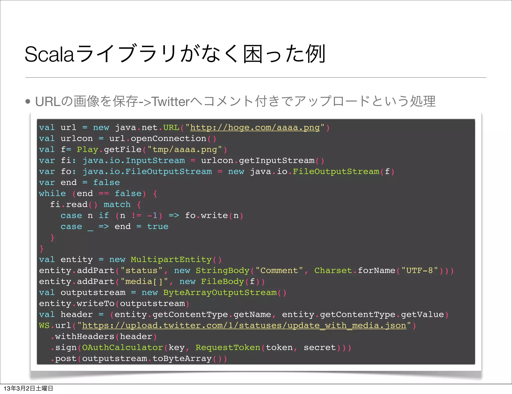 Scalaライブラリがなく困った例

    • URLの画像を保存->Twitterへコメント付きでアップロードという処理
       val url = new java.net.URL("http://hoge.com/aaaa.png")
       val urlcon = url.openConnection()
       val f= Play.getFile("tmp/aaaa.png")
       var fi: java.io.InputStream = urlcon.getInputStream()
       var fo: java.io.FileOutputStream = new java.io.FileOutputStream(f)
       var end = false
       while (end == false) {
         fi.read() match {
           case n if (n != -1) => fo.write(n)
           case _ => end = true
         }
       }
       val entity = new MultipartEntity()
       entity.addPart("status", new StringBody("Comment", Charset.forName("UTF-8")))
       entity.addPart("media[]", new FileBody(f))
       val outputstream = new ByteArrayOutputStream()
       entity.writeTo(outputstream)
       val header = (entity.getContentType.getName, entity.getContentType.getValue)
       WS.url("https://upload.twitter.com/1/statuses/update_with_media.json")
         .withHeaders(header)
         .sign(OAuthCalculator(key, RequestToken(token, secret)))
         .post(outputstream.toByteArray())


13年3月2日土曜日
 