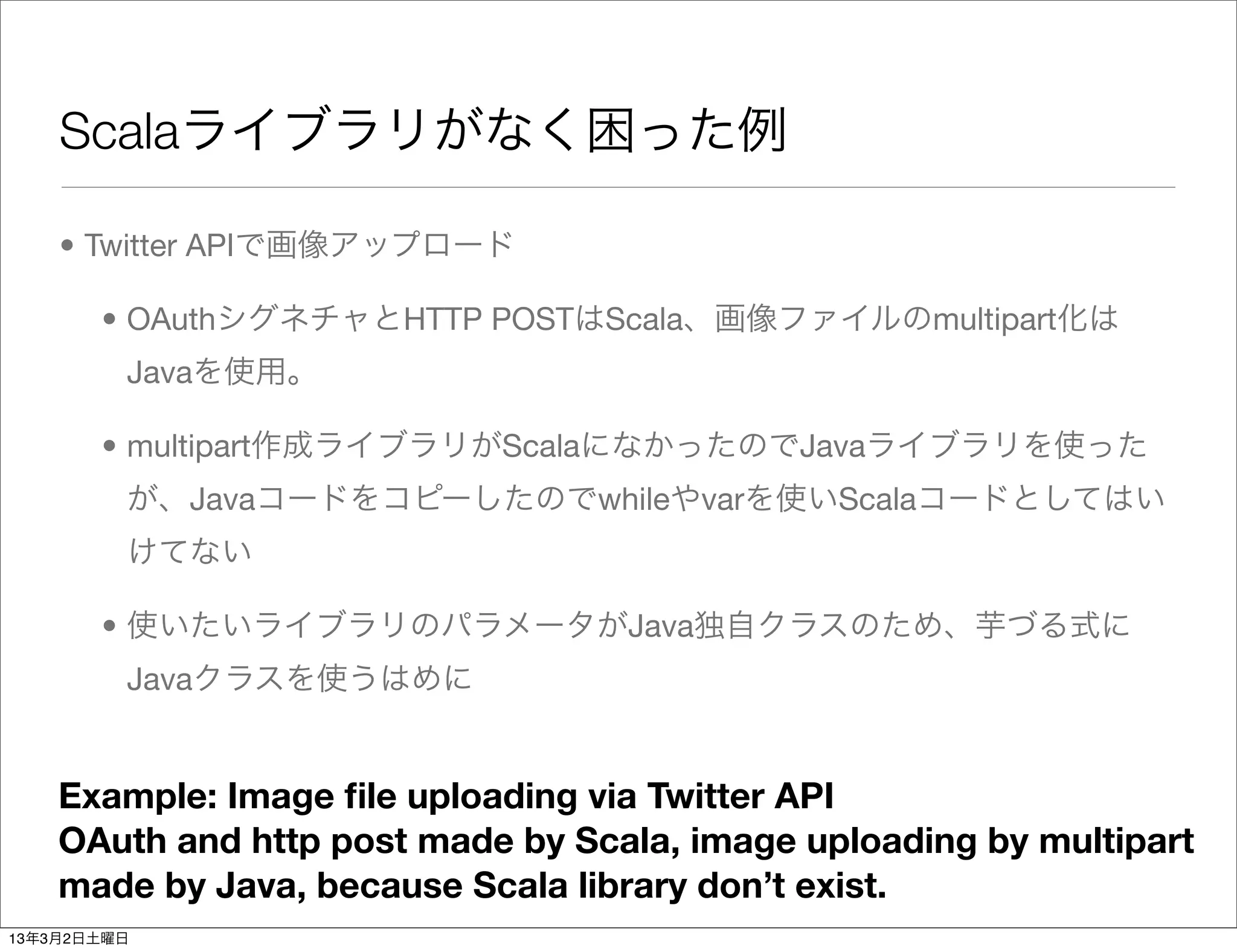 Scalaライブラリがなく困った例

    • Twitter APIで画像アップロード

       • OAuthシグネチャとHTTP POSTはScala、画像ファイルのmultipart化は
         Javaを使用。

       • multipart作成ライブラリがScalaになかったのでJavaライブラリを使った
         が、Javaコードをコピーしたのでwhileやvarを使いScalaコードとしてはい
         けてない

       • 使いたいライブラリのパラメータがJava独自クラスのため、芋づる式に
         Javaクラスを使うはめに


    Example: Image ﬁle uploading via Twitter API
    OAuth and http post made by Scala, image uploading by multipart
    made by Java, because Scala library don’t exist.
13年3月2日土曜日
 