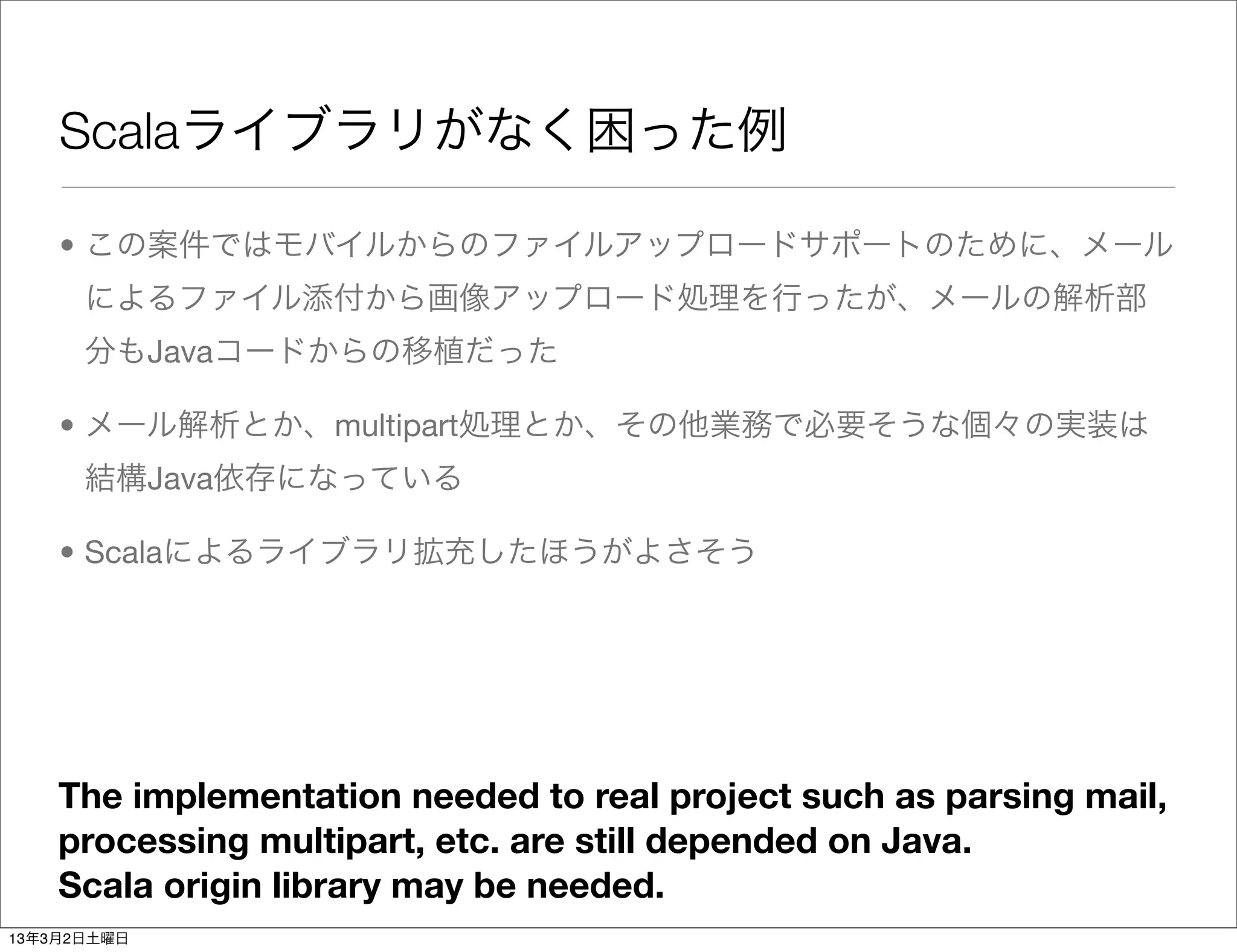 Scalaライブラリがなく困った例

    • この案件ではモバイルからのファイルアップロードサポートのために、メール
      によるファイル添付から画像アップロード処理を行ったが、メールの解析部
      分もJavaコードからの移植だった

    • メール解析とか、multipart処理とか、その他業務で必要そうな個々の実装は
      結構Java依存になっている

    • Scalaによるライブラリ拡充したほうがよさそう




    The implementation needed to real project such as parsing mail,
    processing multipart, etc. are still depended on Java.
    Scala origin library may be needed.
13年3月2日土曜日
 