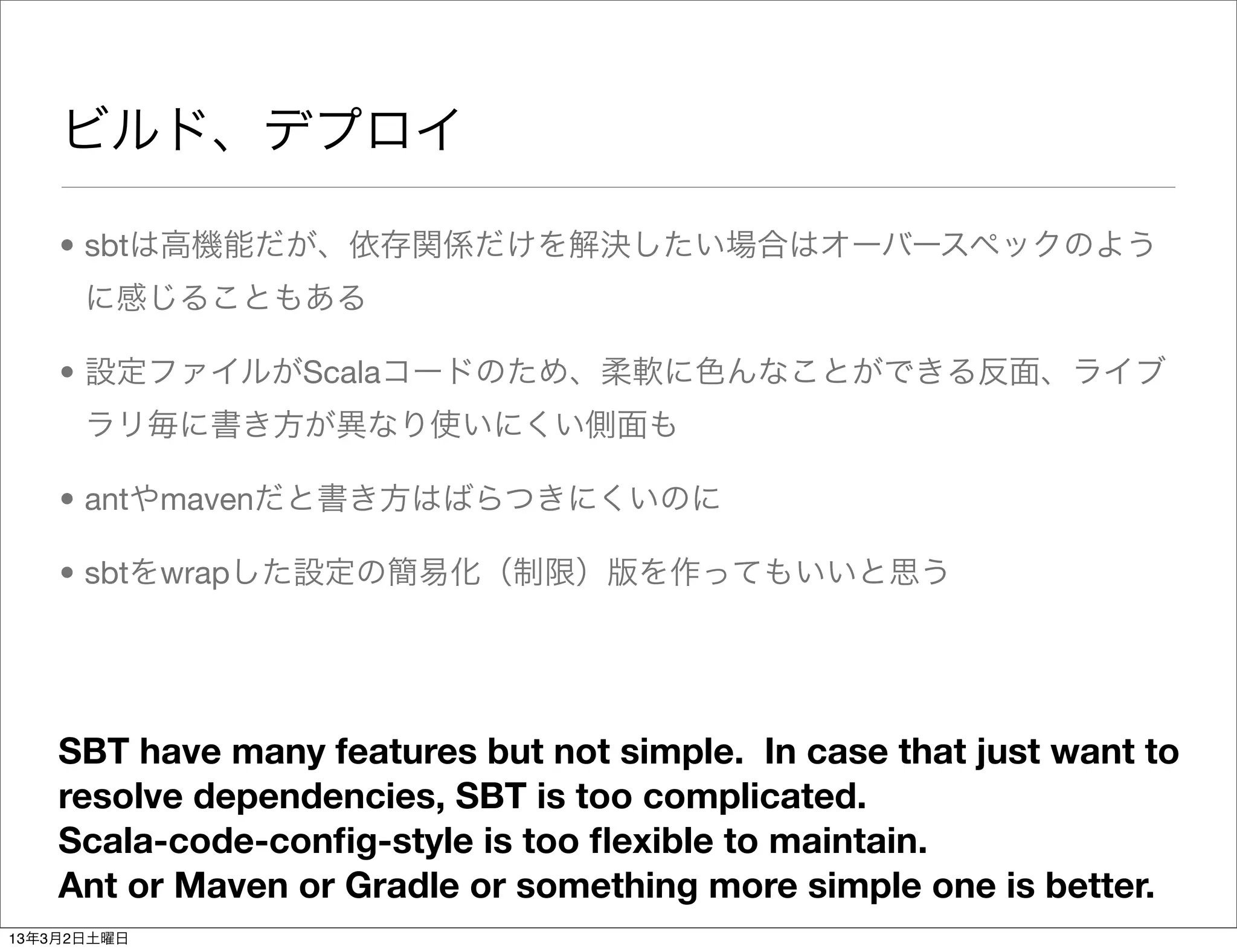 ビルド、デプロイ

    • sbtは高機能だが、依存関係だけを解決したい場合はオーバースペックのよう
      に感じることもある

    • 設定ファイルがScalaコードのため、柔軟に色んなことができる反面、ライブ
      ラリ毎に書き方が異なり使いにくい側面も

    • antやmavenだと書き方はばらつきにくいのに

    • sbtをwrapした設定の簡易化（制限）版を作ってもいいと思う




    SBT have many features but not simple. In case that just want to
    resolve dependencies, SBT is too complicated.
    Scala-code-conﬁg-style is too ﬂexible to maintain.
    Ant or Maven or Gradle or something more simple one is better.
13年3月2日土曜日
 