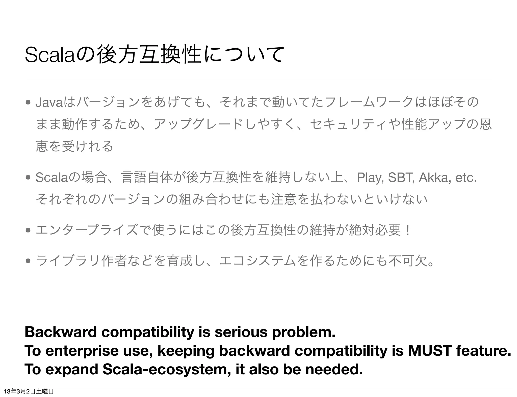 Scalaの後方互換性について

    • Javaはバージョンをあげても、それまで動いてたフレームワークはほぼその
      まま動作するため、アップグレードしやすく、セキュリティや性能アップの恩
      恵を受けれる

    • Scalaの場合、言語自体が後方互換性を維持しない上、Play, SBT, Akka, etc.
      それぞれのバージョンの組み合わせにも注意を払わないといけない

    • エンタープライズで使うにはこの後方互換性の維持が絶対必要！

    • ライブラリ作者などを育成し、エコシステムを作るためにも不可欠。




    Backward compatibility is serious problem.
    To enterprise use, keeping backward compatibility is MUST feature.
    To expand Scala-ecosystem, it also be needed.
13年3月2日土曜日
 
