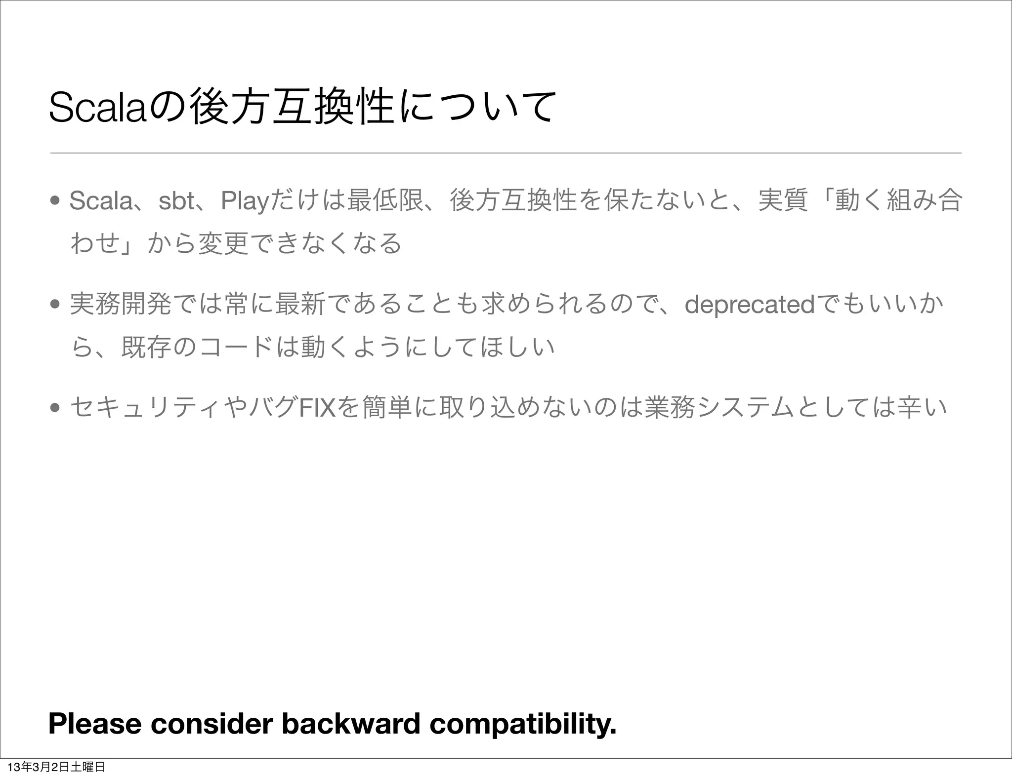 Scalaの後方互換性について

    • Scala、sbt、Playだけは最低限、後方互換性を保たないと、実質「動く組み合
      わせ」から変更できなくなる

    • 実務開発では常に最新であることも求められるので、deprecatedでもいいか
      ら、既存のコードは動くようにしてほしい

    • セキュリティやバグFIXを簡単に取り込めないのは業務システムとしては辛い




    Please consider backward compatibility.
13年3月2日土曜日
 