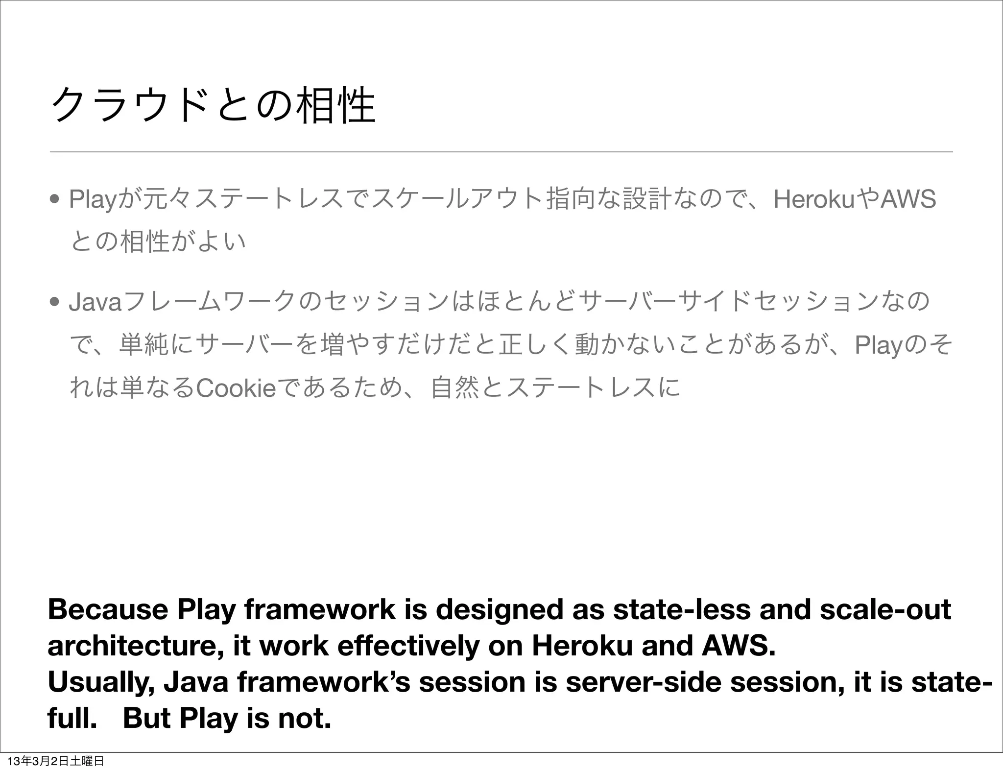 クラウドとの相性

    • Playが元々ステートレスでスケールアウト指向な設計なので、HerokuやAWS
      との相性がよい

    • Javaフレームワークのセッションはほとんどサーバーサイドセッションなの
      で、単純にサーバーを増やすだけだと正しく動かないことがあるが、Playのそ
      れは単なるCookieであるため、自然とステートレスに




    Because Play framework is designed as state-less and scale-out
    architecture, it work effectively on Heroku and AWS.
    Usually, Java framework’s session is server-side session, it is state-
    full. But Play is not.
13年3月2日土曜日
 