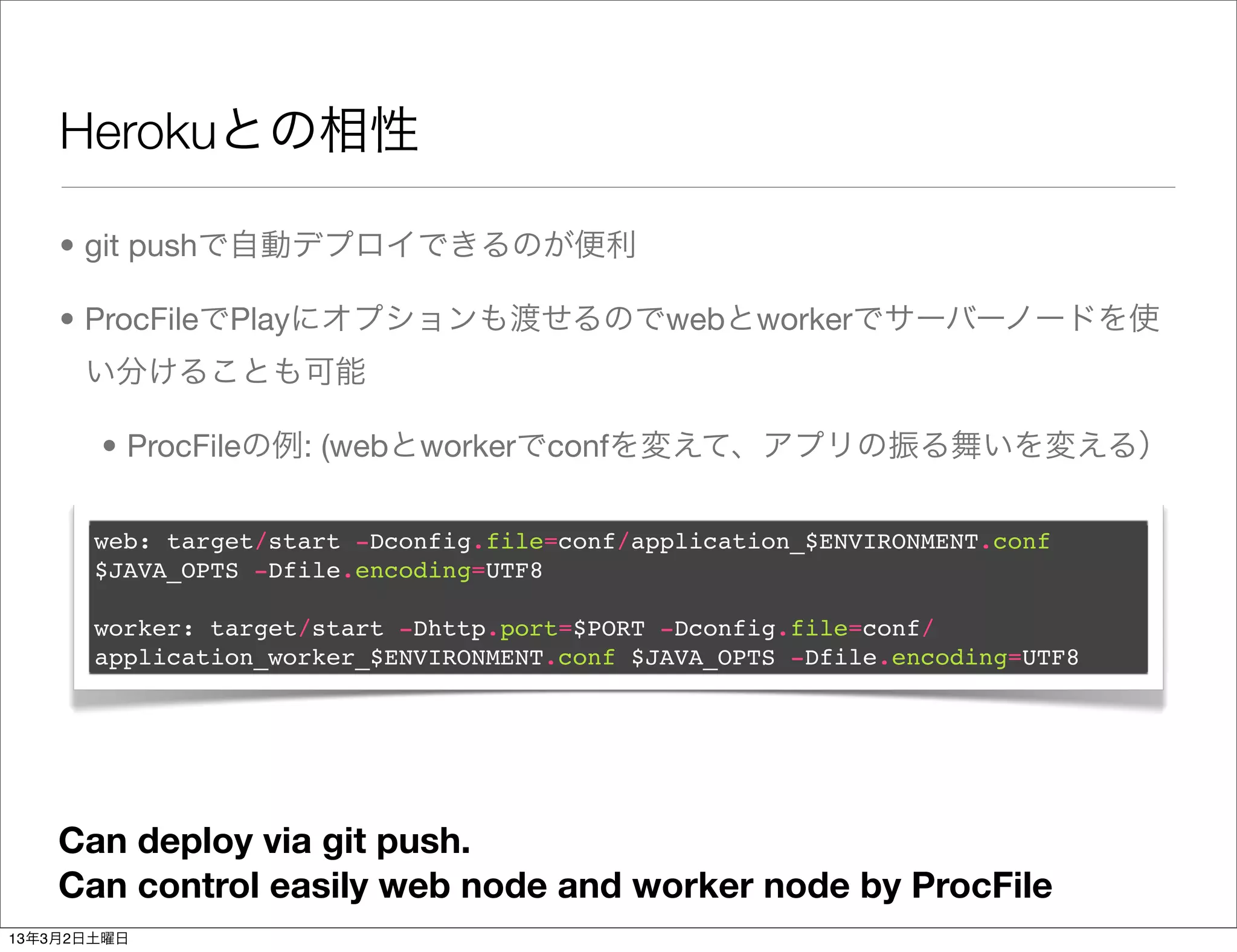 Herokuとの相性

    • git pushで自動デプロイできるのが便利

    • ProcFileでPlayにオプションも渡せるのでwebとworkerでサーバーノードを使
      い分けることも可能

       • ProcFileの例: (webとworkerでconfを変えて、アプリの振る舞いを変える）

       web: target/start -Dconfig.file=conf/application_$ENVIRONMENT.conf
       $JAVA_OPTS -Dfile.encoding=UTF8

       worker: target/start -Dhttp.port=$PORT -Dconfig.file=conf/
       application_worker_$ENVIRONMENT.conf $JAVA_OPTS -Dfile.encoding=UTF8




    Can deploy via git push.
    Can control easily web node and worker node by ProcFile
13年3月2日土曜日
 