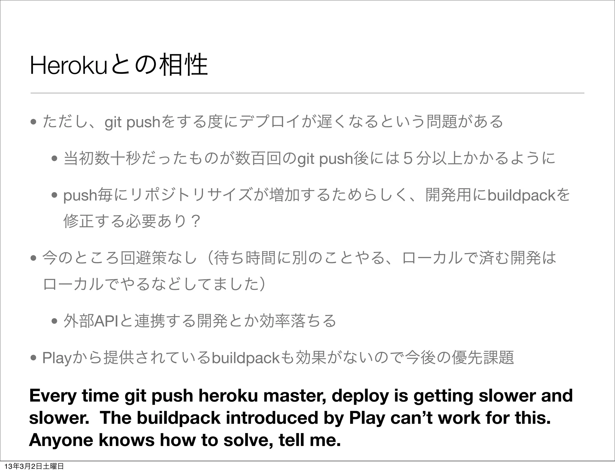 Herokuとの相性

    • ただし、git pushをする度にデプロイが遅くなるという問題がある

       • 当初数十秒だったものが数百回のgit push後には５分以上かかるように

       • push毎にリポジトリサイズが増加するためらしく、開発用にbuildpackを
         修正する必要あり？

    • 今のところ回避策なし（待ち時間に別のことやる、ローカルで済む開発は
      ローカルでやるなどしてました）

       • 外部APIと連携する開発とか効率落ちる

    • Playから提供されているbuildpackも効果がないので今後の優先課題

    Every time git push heroku master, deploy is getting slower and
    slower. The buildpack introduced by Play can’t work for this.
    Anyone knows how to solve, tell me.
13年3月2日土曜日
 