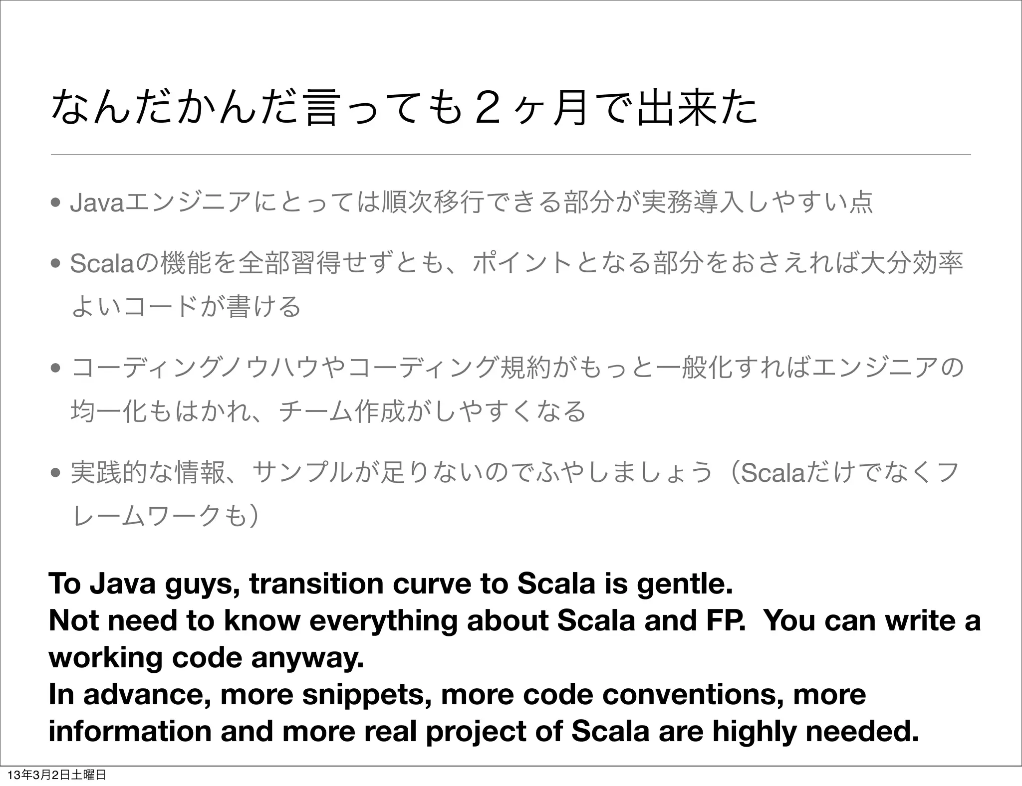 なんだかんだ言っても２ヶ月で出来た

    • Javaエンジニアにとっては順次移行できる部分が実務導入しやすい点

    • Scalaの機能を全部習得せずとも、ポイントとなる部分をおさえれば大分効率
      よいコードが書ける

    • コーディングノウハウやコーディング規約がもっと一般化すればエンジニアの
      均一化もはかれ、チーム作成がしやすくなる

    • 実践的な情報、サンプルが足りないのでふやしましょう（Scalaだけでなくフ
      レームワークも）

    To Java guys, transition curve to Scala is gentle.
    Not need to know everything about Scala and FP. You can write a
    working code anyway.
    In advance, more snippets, more code conventions, more
    information and more real project of Scala are highly needed.
13年3月2日土曜日
 