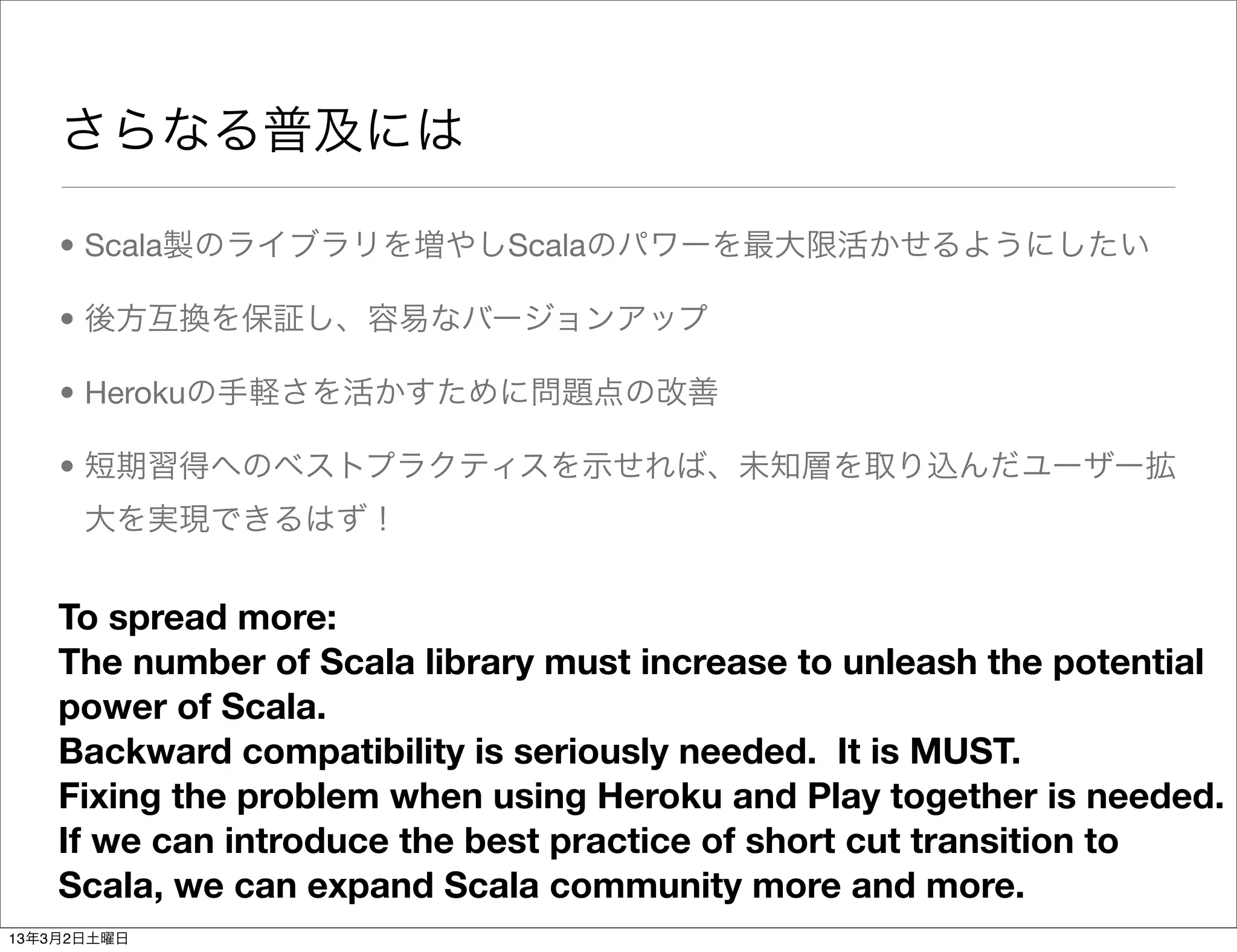 さらなる普及には

    • Scala製のライブラリを増やしScalaのパワーを最大限活かせるようにしたい

    • 後方互換を保証し、容易なバージョンアップ

    • Herokuの手軽さを活かすために問題点の改善

    • 短期習得へのベストプラクティスを示せれば、未知層を取り込んだユーザー拡
      大を実現できるはず！


    To spread more:
    The number of Scala library must increase to unleash the potential
    power of Scala.
    Backward compatibility is seriously needed. It is MUST.
    Fixing the problem when using Heroku and Play together is needed.
    If we can introduce the best practice of short cut transition to
    Scala, we can expand Scala community more and more.
13年3月2日土曜日
 