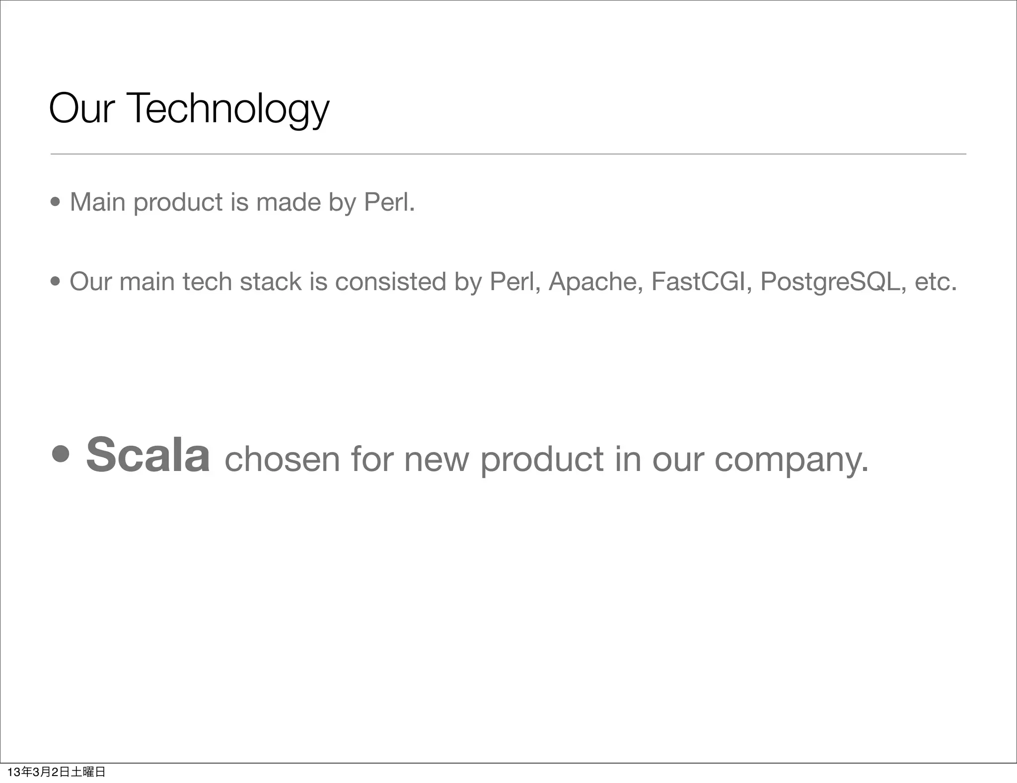 Our Technology

    • Main product is made by Perl.


    • Our main tech stack is consisted by Perl, Apache, FastCGI, PostgreSQL, etc.




    • Scala chosen for new product in our company.




13年3月2日土曜日
 