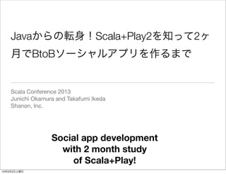 Javaからの転身！Scala+Play2を知って2ヶ
    月でBtoBソーシャルアプリを作るまで


    Scala Conference 2013
    Junichi Okamura and Takafumi Ikeda
    Shanon, Inc.




                  Social app development
                    with 2 month study
                      of Scala+Play!
13年3月2日土曜日
 