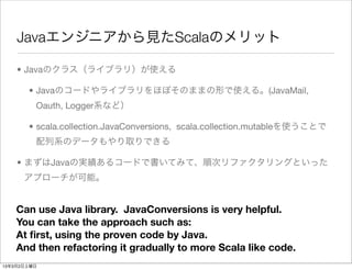 Javaエンジニアから見たScalaのメリット

    • Javaのクラス（ライブラリ）が使える

       • Javaのコードやライブラリをほぼそのままの形で使える。(JavaMail,
         Oauth, Logger系など）

       • scala.collection.JavaConversions, scala.collection.mutableを使うことで
         配列系のデータもやり取りできる

    • まずはJavaの実績あるコードで書いてみて、順次リファクタリングといった
      アプローチが可能。


    Can use Java library. JavaConversions is very helpful.
    You can take the approach such as:
    At ﬁrst, using the proven code by Java.
    And then refactoring it gradually to more Scala like code.
13年3月2日土曜日
 