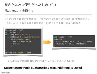 覚えたことで便利だったもの（１）
    ﬁlter, map, mkString

    • この３つだけ覚えておけば、「条件に合う要素だけを抜き出して整形する」
      といったよくある処理を宣言的に一行でらくらく書けるようになる

    String val ="v1";
    String text = "";
    for (Map map : list) {
      for(String k : map.keySet()){    val value = "v1"
         if(k.equals(val)) {           println(
           text = map.get(k);            list.filter(kv => kv._1 == value)
           break;                        .map(kv => kv._2).mkString
         }                             )
      };
    }
    System.out.println(text);



       • collectなど他の関数を覚えればもっと短くすることも可能

   Collection methods such as ﬁlter, map, mkString is useful.
13年3月2日土曜日
 