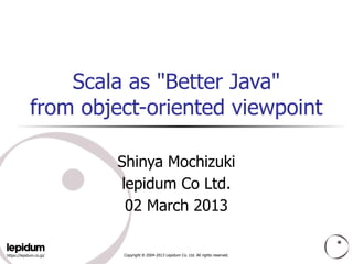 Scala as "Better Java"
             from object-oriented viewpoint

                         Shinya Mochizuki
                         lepidum Co Ltd.
                          02 March 2013

https://lepidum.co.jp/   Copyright © 2004-2013 Lepidum Co. Ltd. All rights reserved.
 