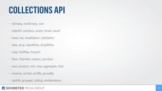 COLLECTIONSAPI
• isEmpty, nonEmpty, size
• indexOf, contains, exists, forall, count
• head, tail, headOption, tailOption
• take, drop, takeWhile, dropWhile
• map, ﬂatMap, foreach
• ﬁlter, ﬁlterNot, collect, partition
• sum, product, min, max, aggregate, fold
• reverse, sorted, sortBy, groupBy
• splitAt, grouped, sliding, combinations
115
 