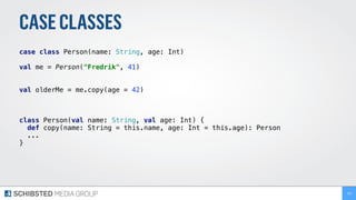 CASECLASSES
case class Person(name: String, age: Int) 
 
val me = Person("Fredrik", 41)
val olderMe = me.copy(age = 42)
class Person(val name: String, val age: Int) { 
def copy(name: String = this.name, age: Int = this.age): Person 
...
} 
132
 