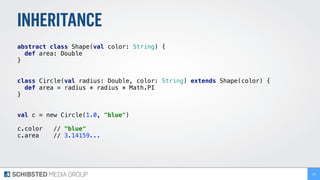 INHERITANCE
abstract class Shape(val color: String) {
def area: Double
}
class Circle(val radius: Double, color: String) extends Shape(color) {
def area = radius * radius * Math.PI
}
val c = new Circle(1.0, "blue")
c.color // "blue"
c.area // 3.14159...
134
 