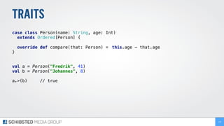 TRAITS
case class Person(name: String, age: Int)
extends Ordered[Person] { 
override def compare(that: Person) = this.age - that.age
}
val a = Person("Fredrik", 41) 
val b = Person("Johannes", 8) 
 
a.>(b) // true 
139
 